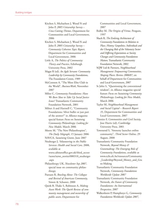 Kitchen S, Michaelson J, Wood N and
John P, 2005 Citizenship Survey –
Cross-Cutting Themes, Department for
Communities and Local Government,
2006
Kitchen S, Michaelson J, Wood N and
John P, 2005 Citizenship Survey –
Community Cohesion Topic Report,
Department for Communities and
Local Government, 2006
Little A, The Politics of Community:
Theory and Practice, Edinburgh
University Press, 2002
Magat R (ed), An Agile Servant: Community
Leadership by Community Foundations,
The Foundation Centre, 1989
McConnon A, “The Most Elite Club in
the World”, BusinessWeek, November
2007
Milne C, Community Foundations: Have
We Been Slow to Take Up Social Justice
Issues? Transatlantic Community
Foundation Network, 2001
Milner A and Hartnell C, “Community
Foundations: Silver bullet or just part
of the answer?” in Alliance magazine
special feature Focus on Sustaining
Community Philanthropy: Looking for
New Models, March 2006
Moore M, “The New Philanthropists”,
The Daily Telegraph, 15 January 2006
NAVCA, Sustaining Grants, June 2007
Neuberger J, Volunteering in the Public
Services: Health and Social Care, 2008,
available at
www.cabinetoffice.gov.uk/third_sector
/news/news_stories/080310_neuberger
.aspx
Philanthropy UK, Newsletter Sep 2007,
special issue on community philan-
thropy
Putnam R, Bowling Alone: The Collapse
and Revival of American Community,
Simon & Schuster, 2000
Quirk B, Thake S, Robinson A, Making
Assets Work: The Quirk Review of com-
munity management and ownership of
public assets, Department for
Communities and Local Government,
2007
Ridley M, The Origins of Virtue, Penguin,
1997
Shack R, The Evolving Architecture of
Community Foundations in Relation to
Place, History, Geopolitics, Individuals and
the Changing Role of the Voluntary Sector
and Differing Expectations as Society
Changes and Community Foundations
Mature, Transatlantic Community
Foundation Network, 2002
SQW Ltd & Partners, Neighbourhood
Management: Empowering Communities,
Shaping Places: Review 2006/07, on
behalf of Department for Communities
and Local Government, 2007
St John S, “Questioning the conventional
wisdom”, in Alliance magazine special
feature Focus on Sustaining Community
Philanthropy: Looking for New Models,
March 2006
Taylor M, Neighbourhood Management
and Social Capital – Research Report
35, Department for Communities and
Local Government, 2007
Tönnies F, Communities and Civil Society,
Jose Harris (ed), Cambridge
University Press, 2001
Townsend S, “Amnesty launches online
community”, Third Sector Online, 29
August, 2008
Transatlantic Community Foundation
Network, Beyond Money &
Grantmaking: The Emerging Role of
Community Foundations, available at
www.tcfn.efc.be/resources/Community
_Leadership/Beyond_Money_and_Gra
nt-Making
Transatlantic Community Foundation
Network, Community Foundations
Worldwide Update 2007
Transatlantic Community Foundation
Network, the Future of Community
Foundations: An International
Perspective, 2007
Walkenhorst P, Humphreys G, Community
Foundations Worldwide Update 2007,
Building bridges
78
 