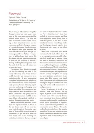 Foreword
By Lord “Eddie” George
Baron George, of St Tudy in the County of
Cornwall and Former Governor of The
Bank of England
We are living in difficult times. The global
financial system has been under severe
stress as this report goes to print and has
suffered major setbacks. The City, the
jewel in our own economic crown, is hav-
ing to learn important lessons and the
economy as a whole is facing the prospect
of a period of recession. But Britain must
not forget its other great traditions that
have endured over the years through eco-
nomic ups and downs. We have a long his-
tory of philanthropy that meets this
description and now is an important time
to build on that tradition to develop a
thriving modern philanthropy that meets
the needs of the day and will endure into
an uncertain future.
This report is about the role that people
can play in addressing the needs of our
society when they have created financial
wealth that they are prepared to invest
philanthropically. It gives motivational
examples of individuals acting as leaders in
the communities who are not only finan-
cially generous, but are dedicating signifi-
cant time and energy to bridging social
divides and making their communities bet-
ter places to live, work or simply be. It also
details community level giving vehicles
and other infrastructure available to the
mass-affluent who can find it difficult to
navigate through this particular jungle.
Whilst some of those who have created
their own significant wealth in Britain in
the last fifteen years will not create the
same levels of wealth in the coming years,
many of them will fare better than most in
a downturn. All eyes will be on those who
have started some of the inspiring new
philanthropic initiatives that have emerged
and it will be the first real stamina test for
our “new philanthropists” since their
method of long term support and long
term engagement started. I urge them to
hold their ground as the effect of their
withdrawal from the philanthropy market
may be disproportionately negative given
the potential wider impact on our culture
of giving.
When calm has resumed, as the British
economy rebuilds itself, I hope there will
be an ongoing focus on responsible behav-
iour, both socially and in business. I hope
that many of the wealth creators who ride
the economic storm can continue or start
to act as philanthropic leaders, establishing
a sustained culture of British philanthropy
which may raise less money during years of
economic hardship but which pervades our
national identity, strengthens our society
and raises significant sums in years of eco-
nomic gain. This requires clear signals
from Government and collaborative rela-
tionships at the grass roots level with exist-
ing local services and representatives of
local government.
Such a development is in all of our
interests, since state funding, the key
engine of growth for the voluntary sector
in recent years will necessarily become
more constrained given the more difficult
economic condition and it is vital that we
unlock private philanthropy to support a
vibrant civil society that provides for our
communities across Britain. We need a
modern British philanthropy that takes the
strengths of the past and supports our pres-
ent day communities of mobile and diverse
populations with modern techniques and
technologies.
www.policyexchange.org.uk • 7
 