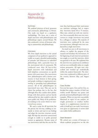 Appendix 2:
Methodology
Summary
We analysed practices of local, grassroots
and community philanthropy in Britain.
Our study was based on a qualitative
methodology. The focus was a series of
depth interviews with philanthropists and
philanthropy experts around Britain. We
also conducted a review of literature relat-
ing to communities and philanthropy.
Interviews
We chose depth interviews as the central
component of our qualitative approach to
enable us to gain a detailed understanding
of attitudes and behaviour in individual
philanthropy, with a particular focus on
the motivational role of community. We
conducted more than 30 face-to-face
depth interviews with individuals and
held telephone conversations on specific
points with many more. Our interviewees
were philanthropists with a known com-
munity or local element to their giving,
and people working in organisations pro-
moting or providing local philanthropic
services. All of the philanthropists we
interviewed were men. This was not by
choice but perhaps due to the fact that
although often they conduct their philan-
thropy with their partner and are heavily
influenced by her, they tended to take the
more public role. Many of the profession-
als working in the sector whom we inter-
viewed were women.
We used a script for all interviews but
the process was two-way, enabling us con-
stantly to review and react to our findings
and adapt the interview structure accord-
ingly. We kept the interviews unstructured
enough to enable us to probe personal
matters as appropriate. Because many of
our interviewees said that this was the first
time they had discussed their motivations
our interview technique had to respect
that. Interviews lasted 30 to 75 minutes.
Most were carried out with one intervie-
wee, but occasionally there were two inter-
viewees or a single interviewee was joined
by a colleague or adviser. The majority of
interviews were conducted by the same
two interviewers, although some were con-
ducted by a single interviewer.
An email was sent to all interviewees in
advance to explain the purpose of the
research and introduce the interviewers. At
the beginning of each interview permission
was sought to record the interview, which
was granted in all cases. We explained that
the interview was carried out in confidence
and was non-attributable unless we sought
written permission. All tapes were tran-
scribed and “marked up” methodically
within the analysis framework. The inter-
views were conducted in different parts of
the country between May and August
2008.
Case Studies
As in our last report, Give and Let Give, we
decided that using a number of brief case
studies would illustrate our points and
provide potential philanthropists with real
examples. Where an interview successfully
illustrated an aspect of our analysis, we
sought permission to conduct further
inquiry or a supplementary interview in
order to build up a case study. Interviewees
were given an opportunity to review draft
case studies before publication.
Desk Research
We carried out a review of literature to
obtain academic perspectives on the role
82
 