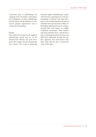 www.policyexchange.org.uk • 83
Appendix 2: Methodology
community plays in philanthropy, the
changing nature of modern communities,
the development of online philanthropy,
and the history and development of com-
munity purpose organisations such as
Community Foundations.
Scope
Our analysis has focused on the supply of
philanthropic capital and not on the
demand from charities and social enter-
prises. We recognise that the demand side
has a distinct role to play in generating
increased supply of philanthropic capital.
There has been a growing focus on the pro-
fessionalism of charities and social enter-
prises in their fundraising from all types of
individual and corporate donors. Many are
developing sophisticated ways of commu-
nicating their social impact in a highly
competitive environment. These charities
and social enterprises have a critical role to
play in unlocking donations of money and
skills from individuals through the way
they approach and communicate with
them. How they do this is beyond the
scope of this report.
 