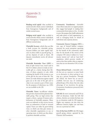 Appendix 3:
Glossary
Bonding social capital: value ascribed to
social networks which connect individuals
from homogenous backgrounds and of
similar societal status.
Bridging social capital: value ascribed to
social networks which connect individuals
from heterogenous backgrounds and of
different societal status.
Charitable Account: vehicle that acts like
a bank account for charitable giving.
Account holders can make regular dep-
osits via direct debit or payroll giving, or
ad hoc deposits of cash or shares. All
deposits immediately receive all relevant
tax relief.
Charitable Remainder Trust (CRT): a
form of split interest trust, much used in
the US. It allows a donor to make an irrev-
ocable gift to a charity during their life-
time, of shares, property or cash, while
retaining the benefit of the income or use
of the gift for the term of their life. The
donor can make deductions against capital
gains tax at the time of the gift and its
value is not counted as part of their estate
for the purposes of inheritance tax. CRTs
are not available in the UK.
Charitable Trusts: tax-efficient vehicles
that provide a framework for planned char-
itable giving. They are legal entities that
require a donor, a group of trustees and a
declaration of charitable purposes. Many
trusts are endowed, so they receive income
from an endowment of land or invested
capital. Trusts can either be grant-making
trusts, in which case they give money to
other charitable organisations to use, or
operating trusts, in which case they direct-
ly perform charitable activities.
Community Foundations: charitable
trusts whose main aim is to support projects
that engage local people in making their
communities better places to live. In order
to serve this purpose they build endowments
and make grants to local organisations, as
well as managing funds on behalf of
individual and corporate donors.
Community Interest Company (CIC): a
new type of limited liability company
structure for social enterprises operating
for the benefit of the community rather
than for the benefit of the owners of the
company. CIC status is subject to a “com-
munity interest test” and an “asset lock”
stipulation, which prevents transfer of
assets at less than market value to organisa-
tions that are not themselves CICs or char-
ities.
Donor-Advised Fund: a charitable vehi-
cle that acts as a sponsor to many funds
as an alternative to direct giving or set-
ting up a private foundation. Through
the vehicle, the donor has an easy-to-
establish, low-cost way of conducting
philanthropy of his choice that also takes
advantage of tax incentives for giving.
Community foundations pioneered their
development.
Gift Aid: the most commonly used UK tax
relief on donations. Under the Gift Aid
scheme, charities can reclaim the basic rate
tax on donations made by UK taxpayers.
Higher rate taxpayers can also claim the
difference between higher rate and basic
rate tax as personal tax relief.
Give As You Earn (GAYE): the UK’s largest
payroll giving scheme, operated by the
Charities Aid Foundation.
84
 