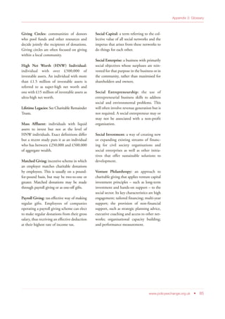 www.policyexchange.org.uk • 85
Appendix 3: Glossary
Giving Circles: communities of donors
who pool funds and other resources and
decide jointly the recipients of donations.
Giving circles are often focused on giving
within a local community.
High Net Worth (HNW) Individual:
individual with over £500,000 of
investable assets. An individual with more
than £1.5 million of investable assets is
referred to as super-high net worth and
one with £15 million of investable assets as
ultra-high net worth.
Lifetime Legacies: See Charitable Remainder
Trusts.
Mass Affluent: individuals with liquid
assets to invest but not at the level of
HNW individuals. Exact definitions differ
but a recent study puts it as an individual
who has between £250,000 and £500,000
of aggregate wealth.
Matched Giving: incentive scheme in which
an employer matches charitable donations
by employees. This is usually on a pound-
for-pound basis, but may be two-to-one or
greater. Matched donations may be made
through payroll giving or as one-off gifts.
Payroll Giving: tax-effective way of making
regular gifts. Employees of companies
operating a payroll giving scheme can elect
to make regular donations from their gross
salary, thus receiving an effective deduction
at their highest rate of income tax.
Social Capital: a term referring to the col-
lective value of all social networks and the
impetus that arises from these networks to
do things for each other.
Social Enterprise: a business with primarily
social objectives whose surpluses are rein-
vested for that purpose in the business or in
the community, rather than maximised for
shareholders and owners.
Social Entrepreneurship: the use of
entrepreneurial business skills to address
social and environmental problems. This
will often involve revenue generation but is
not required. A social entrepreneur may or
may not be associated with a non-profit
organisation.
Social Investment: a way of creating new
or expanding existing streams of financ-
ing for civil society organisations and
social enterprises as well as other initia-
tives that offer sustainable solutions to
development.
Venture Philanthropy: an approach to
charitable giving that applies venture capital
investment principles – such as long-term
investment and hands-on support – to the
social sector. Its key characteristics are high
engagement; tailored financing; multi-year
support; the provision of non-financial
support, such as strategic planning advice,
executive coaching and access to other net-
works; organisational capacity building;
and performance measurement.
 