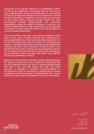 Building Bridges
Philanthropy strengthening communities
Rhodri Davies and Louisa Mitchell
Advised by David Carrington
BuildingBridgesRhodriDaviesandLouisaMitchelladvisedbyDavidCarringtonPolicyExchange
£10.00
ISBN: 978-1-906097-36-3
Policy Exchange
Clutha House
10 Storey’s Gate
London SW1P 3AY
www.policyexchange.org.uk
Community is an important element of a philanthropic culture.
As well as the grassroots communities that are the focus of
many philanthropists’ giving, the development of communities
of purpose amongst like-minded donors is important for driving
forward philanthropy. In troubled economic times such as those
we face today, strong networks amongst donors and solid
partnerships between philanthropists and community
organizations provide the support necessary to keep the new
breed of philanthropists on their philanthropic journey. Showing
commitment in leaner times will confirm their role as leaders of
a modern British philanthropy.
This report builds on the work in our previous publication, Give
and let give, and considers attitudes and approaches to
community philanthropy. We interviewed philanthropists all over
the UK. We consider the roles that notions of community have
played in motivating their giving and guiding their philanthropic
methods. We look at their successes, as well as some of the
barriers they have faced in trying to act at a grassroots level and
the ways they have overcome them, in order to see what lessons
can be learned to help encourage and enable more effective
community philanthropy in Britain.
Achieving a cultural shift is a big task. Greater understanding of
the ways community can act as a catalyst for philanthropy and
the role grassroots giving can have in inspiring philanthropists
with less to give, can help achieve this task. This report
proposes a package of practical recommendations for
harnessing the power of community for philanthropy, as well as
considering inspiring examples of philanthropists from around
Britain who have used communities as a focus for their giving.
Building Bridges Cover HDS.qxp 31/10/08 13:51 Page 1
 