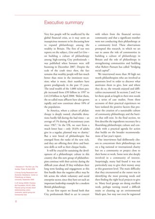 Executive summary
Very few people will be unaffected by the
global financial crisis, so it may seem an
inauspicious moment to be discussing how
to expand philanthropy among the
wealthy in Britain. The first of our two
reports on the subject, Give and Let Give –
on building a culture of philanthropy
among high-earning City professionals –
was published when bonuses were still
booming in December 2007. Despite the
scale of the crash since then, the fact
remains that wealthy people will fare much
better than most in the imminent reces-
sion; what is more, their numbers have
grown prodigiously in the past 15 years.
The total wealth of the 1,000 richest peo-
ple increased from £99 billion in 1997 to
£412.8 billion in April 2008.1
Below them,
the so-called mass affluent have also grown
rapidly and now constitute about 10% of
the population.
In America, where a culture of philan-
thropy is deeply rooted, charitable dona-
tions hardly fall during the bad times – an
average of 1% during all recessionary years
since 1967.2
In the UK, we start from a
much lower base – only 18.6% of adults
give in a regular, planned way to charity.3
But a new breed of philanthropist has
emerged from the ranks of the new rich,
and they are offering their drive and busi-
ness skills as well as their cheque books.
It will be crucial for sustaining the devel-
opment of a philanthropic culture in this
country that this new group of philanthro-
pists continue with their activity during the
difficult years ahead. If they withdraw their
long term funding and engagement at this
first hurdle then the negative effect may be
felt across the whole voluntary and social
enterprise sector, since they have set such an
important leadership example for a modern
British philanthropy.
In our first report we found both that
City professionals liked to act in concert
with others from the financial services
community and that a significant number
were not conducting their philanthropy at
a community level. These observations
prompted this research, in which we set
out to assess the role of communities in
building a culture of philanthropy in
Britain and the role of philanthropy in
strengthening communities and building
what Robert Putnam has called “bridging
social capital”.
We interviewed more than 30 high net
worth philanthropists who are involved at
grassroots level in order to discover what
motivates them to give, how and where
they do so, the rewards enjoyed and diffi-
culties encountered. In sections 2 and 3 we
let them speak at length in their own words
as a series of case studies. From these
accounts of their practical experiences we
have isolated the positive factors that pro-
mote the creation of a sustainable culture
of community philanthropy and the barri-
ers that still exist. In the final section, we
first describe the ingredients necessary for a
flourishing philanthropic culture and con-
clude with a practical agenda for action
that builds on the broader recommenda-
tions of last year’s report.
Our interviewees had deliberately cho-
sen to concentrate their philanthropy not
on a big national or international charity
but on a community or project close to
their home or work. Some were also deeply
involved in a community of interest.
Surprisingly, many had found it was not
particularly easy to give their money away
at this grassroots level. The main difficulty
that they encountered at the outset was in
identifying the most pressing needs and
then finding the right local projects to give
to. Many local groups are doing excellent
work, perhaps turning round a difficult
estate or cleaning up an environmental
black spot, but may not even be registered
1 Beresford P, The Rich List, The
Sunday Times, 25 April 2008
2 Giving During Recessions and
Economic Slowdowns, Center on
Philanthropy at Indiana
University, September 2008
3 UK Giving 2005/6, Charities
Aid Foundation, NCVO, 2006.
Planned giving includes direct
debits/standing orders,
covenants, payroll giving and
membership fees
8
 