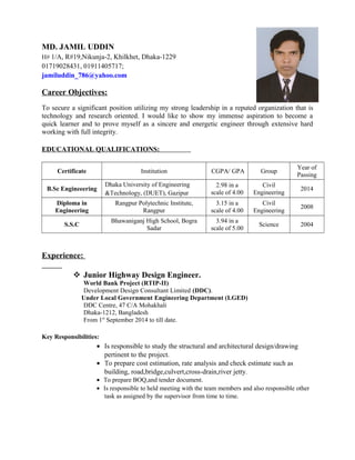 MD. JAMIL UDDIN
H# 1/A, R#19,Nikunja-2, Khilkhet, Dhaka-1229
01719028431, 01911405717;
jamiluddin_786@yahoo.com
Career Objectives:
To secure a significant position utilizing my strong leadership in a reputed organization that is
technology and research oriented. I would like to show my immense aspiration to become a
quick learner and to prove myself as a sincere and energetic engineer through extensive hard
working with full integrity.
EDUCATIONAL QUALIFICATIONS:
Certificate Institution CGPA/ GPA Group
Year of
Passing
B.Sc Engineeering
Dhaka University of Engineering
&Technology, (DUET), Gazipur
2.98 in a
scale of 4.00
Civil
Engineering
2014
Diploma in
Engineering
Rangpur Polytechnic Institute,
Rangpur
3.15 in a
scale of 4.00
Civil
Engineering
2008
S.S.C
Bhawaniganj High School, Bogra
Sadar
3.94 in a
scale of 5.00
Science 2004
Experience:
 Junior Highway Design Engineer.
World Bank Project (RTIP-II)
Development Design Consultant Limited (DDC).
Under Local Government Engineering Department (LGED)
DDC Centre, 47 C/A Mohakhali
Dhaka-1212, Bangladesh
From 1st
September 2014 to till date.
Key Responsibilities:
• Is responsible to study the structural and architectural design/drawing
pertinent to the project.
• To prepare cost estimation, rate analysis and check estimate such as
building, road,bridge,culvert,cross-drain,river jetty.
• To prepare BOQ,and tender document.
• Is responsible to held meeting with the team members and also responsible other
task as assigned by the supervisor from time to time.
 