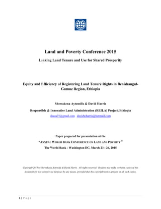 1 | P a g e
Land and Poverty Conference 2015
Linking Land Tenure and Use for Shared Prosperity
Equity and Efficiency of Registering Land Tenure Rights in Benishangul-
Gumuz Region, Ethiopia
Shewakena Aytensifu & David Harris
Responsible & Innovative Land Administration (REILA) Project, Ethiopia
shaoa75@gmail.com davidwharris@hotmail.com
Paper prepared for presentation at the
“ANNUAL WORLD BANK CONFERENCE ON LAND AND POVERTY”
The World Bank - Washington DC, March 23 - 26, 2015
Copyright 2015 by Shewekana Aytensifu & David Harris. All rights reserved. Readers may make verbatim copies of this
document for non-commercial purposes by any means, provided that this copyright notice appears on all such copies.
 