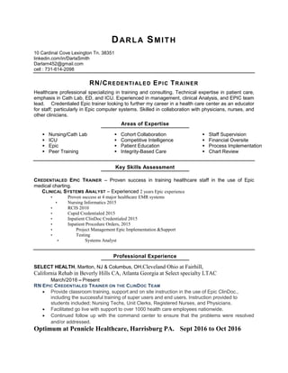 DARLA SMITH
10 Cardinal Cove Lexington Tn. 38351
linkedin.com/in/DarlaSmith
Darlarn452@gmail.com
cell : 731-614-2098
RN/CREDENTIALED EPIC TRAINER
Healthcare professional specializing in training and consulting. Technical expertise in patient care,
emphasis in Cath Lab, ED, and ICU. Experienced in management, clinical Analysis, and EPIC team
lead. Credentialed Epic trainer looking to further my career in a health care center as an educator
for staff; particularly in Epic computer systems. Skilled in collaboration with physicians, nurses, and
other clinicians.
Areas of Expertise
Nursing/Cath Lab
ICU
Epic
Peer Training
Cohort Collaboration
Competitive Intelligence
Patient Education
Integrity-Based Care
Staff Supervision
Financial Oversite
Process Implementation
Chart Review
Key Skills Assessment
CREDENTIALED EPIC TRAINER Proven success in training healthcare staff in the use of Epic
medical charting.
CLINICAL SYSTEMS ANALYST Experienced 2 years Epic experience
Proven success at 4 major healthcare EMR systems
Nursing Informatics 2015
RCIS 2010
Cupid Credentialed 2015
Inpatient ClinDoc Credentialed 2015
Inpatient Procedure Orders, 2015
Project Management Epic Implementation &Support
Testing
Systems Analyst
Professional Experience
SELECT HEALTH, Marlton, NJ & Columbus, OH,Cleveland  Ohio  at  Fairhill,                                                          
California  Rehab  in  Beverly  Hills  CA,  Atlanta  Georgia  at  Select  specialty  LTAC     
March/2016 Present
RN EPIC CREDENTIALED TRAINER ON THE CLINDOC TEAM
Provide classroom training, support and on site instruction in the use of Epic ClinDoc.,
including the successful training of super users and end users. Instruction provided to
students included; Nursing Techs, Unit Clerks, Registered Nurses, and Physicians.
Facilitated go live with support to over 1000 health care employees nationwide.
Continued follow up with the command center to ensure that the problems were resolved
and/or addressed.
Optimum  at  Pennicle  Healthcare,  Harrisburg  PA.      Sept  2016  to  Oct  2016  
 