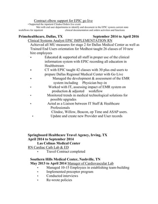                              Contract elbow support for EPIC go live
Supported the inpatient Clindoc/Orders live event
Met with end user departments to identify and document in the EPIC system current state
workflows for inpatient clinical documentation and orders activities and functions
Primehealthcare,  Dallas,  TX            September  2014  to  April  2016  
Clinical Systems Analyst EPIC IMPLEMENTATION RN
Achieved all MU measures for stage 2 for Dallas Medical Center as well as
Trained End Users orientation for Medhost taught 26 classes of 10 new
hire employees
Educated & supported all staff in proper use of the clinical
information system with EPIC recording all education in
Healthstream
CT with EPIC taught 42 classes with 30 plus end users to
prepare Dallas Regional Medical Center with Go Live
Managed the development & assessment of the EMR
system including Physician buy-in
Worked with IT, assessing impact of EMR system on
production & adjusted workflow
Monitored trends in medical technological solutions for
possible upgrades
Acted as a Liaison between IT Staff & Healthcare
Professionals
Clindoc, Willow, Beacon, op Time and ASAP users.
Update and create new Provider and User records
    
Springboard  Healthcare  Travel  Agency,  Irving,  TX                                               
April  2014  to  September  2014  
     Las  Colinas  Medical  Center  
RN Cardiac Cath Lab & ED
Travel Contract completed
Southern  Hills  Medical  Center,  Nashville,  TN                                                                          
May  2013  to  April  2014  Manager of Cardiovascular Lab
Managed 10-15 Employees in establishing team-building
Implemented preceptor program
Conducted interviews
Re-wrote policies
 