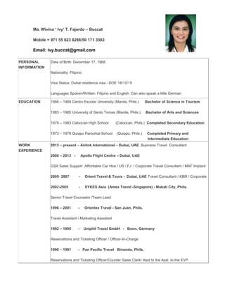 Ma. Wivina ‘ Ivy’ T. Fajardo – Buccat
Mobile + 971 55 823 8298/50 171 3503
Email: ivy.buccat@gmail.com
PERSONAL
INFORMATION
Date of Birth: December 17, 1966
Nationality: Filipino
Visa Status: Dubai residence visa - DOE 18/12/15
Languages Spoken/Written: Filipino and English. Can also speak a little German
EDUCATION 1986 – 1989 Centro Escolar University (Manila, Phils.) Bachelor of Science in Tourism
1983 – 1985 University of Santo Tomas (Manila, Phils.) Bachelor of Arts and Sciences
1979 – 1983 Caloocan High School (Caloocan, Phils.) Completed Secondary Education
1973 – 1979 Quiapo Parochial School (Quiapo, Phils.) Completed Primary and
Intermediate Education
WORK
EXPERIENCE
2013 – present – Airlink International – Dubai, UAE Business Travel Consultant
2008 – 2013 - Apollo Flight Centre – Dubai, UAE
GSA Sales Support Affordable Car Hire / US / FJ / Corporate Travel Consultant / MAF Implant
2005- 2007 - Orient Travel & Tours - Dubai, UAE Travel Consultant / KBR / Corporate
2002-2005 - SYKES Asia (Amex Travel -Singapore) - Makati City, Phils.
Senior Travel Counselor /Team Lead
1996 – 2001 - Orientex Travel - San Juan, Phils.
Travel Assistant / Marketing Assistant
1992 – 1995 - Uniphil Travel GmbH - Bonn, Germany
Reservations and Ticketing Officer / Officer-In-Charge
1990 – 1991 - Pan Pacific Travel Binondo, Phils.
Reservations and Ticketing Officer/Counter Sales Clerk/ Asst to the Asst. to the EVP
 