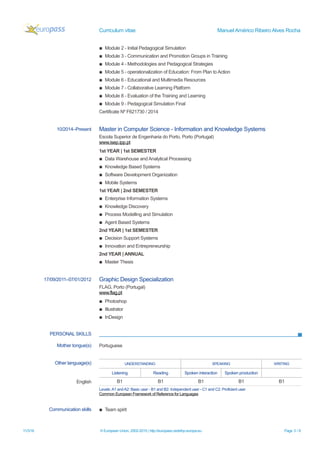 Curriculum vitae Manuel Américo Ribeiro Alves Rocha
▪ Module 2 - Initial Pedagogical Simulation
▪ Module 3 - Communication and Promotion Groups in Training
▪ Module 4 - Methodologies and Pedagogical Strategies
▪ Module 5 - operationalization of Education: From Plan to Action
▪ Module 6 - Educational and Multimedia Resources
▪ Module 7 - Collaborative Learning Platform
▪ Module 8 - Evaluation of the Training and Learning
▪ Module 9 - Pedagogical Simulation Final
Certificate Nº F621730 / 2014
10/2014–Present Master in Computer Science - Information and Knowledge Systems
Escola Superior de Engenharia do Porto, Porto (Portugal)
www.isep.ipp.pt
1st YEAR | 1st SEMESTER
▪ Data Warehouse and Analytical Processing
▪ Knowledge Based Systems
▪ Software Development Organization
▪ Mobile Systems
1st YEAR | 2nd SEMESTER
▪ Enterprise Information Systems
▪ Knowledge Discovery
▪ Process Modelling and Simulation
▪ Agent Based Systems
2nd YEAR | 1st SEMESTER
▪ Decision Support Systems
▪ Innovation and Entrepreneurship
2nd YEAR | ANNUAL
▪ Master Thesis
17/09/2011–07/01/2012 Graphic Design Specialization
FLAG, Porto (Portugal)
www.flag.pt
▪ Photoshop
▪ Illustrator
▪ InDesign
PERSONAL SKILLS
Mother tongue(s) Portuguese
Other language(s) UNDERSTANDING SPEAKING WRITING
Listening Reading Spoken interaction Spoken production
English B1 B1 B1 B1 B1
Levels:A1 andA2: Basic user - B1 and B2: Independent user - C1 and C2: Proficient user
Common European Framework of Reference for Languages
Communication skills ▪ Team spirit
11/3/16 © European Union, 2002-2015 | http://europass.cedefop.europa.eu Page 3 / 6
 