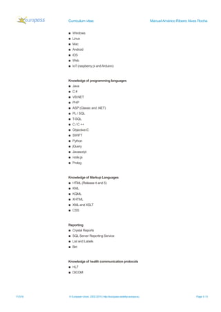 Curriculum vitae Manuel Américo Ribeiro Alves Rocha
▪ Windows
▪ Linux
▪ Mac
▪ Android
▪ iOS
▪ Web
▪ IoT (raspberry pi and Arduino)
Knowledge of programming languages
▪ Java
▪ C #
▪ VB.NET
▪ PHP
▪ ASP (Classic and .NET)
▪ PL / SQL
▪ T-SQL
▪ C / C ++
▪ Objective-C
▪ SWIFT
▪ Python
▪ jQuery
▪ Javascript
▪ node.js
▪ Prolog
Knowledge of Markup Languages
▪ HTML (Release 4 and 5)
▪ KML
▪ KQML
▪ XHTML
▪ XML and XSLT
▪ CSS
Reporting
▪ Crystal Reports
▪ SQL Server Reporting Service
▪ List and Labels
▪ Birt
Knowledge of health communication protocols
▪ HL7
▪ DICOM
11/3/16 © European Union, 2002-2015 | http://europass.cedefop.europa.eu Page 5 / 6
 
