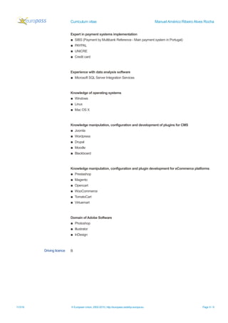 Curriculum vitae Manuel Américo Ribeiro Alves Rocha
Expert in payment systems implementation
▪ SIBS (Payment by Multibank Reference - Main payment system in Portugal)
▪ PAYPAL
▪ UNICRE
▪ Credit card
Experience with data analysis software
▪ Microsoft SQL Server Integration Services
Knowledge of operating systems
▪ Windows
▪ Linux
▪ Mac OS X
Knowledge manipulation, configuration and development of plugins for CMS
▪ Joomla
▪ Wordpress
▪ Drupal
▪ Moodle
▪ Blackboard
Knowledge manipulation, configuration and plugin development for eCommerce platforms
▪ Prestashop
▪ Magento
▪ Opencart
▪ WooCommerce
▪ TomatoCart
▪ Virtuemart
Domain of Adobe Software
▪ Photoshop
▪ Illustrator
▪ InDesign
Driving licence B
11/3/16 © European Union, 2002-2015 | http://europass.cedefop.europa.eu Page 6 / 6
 