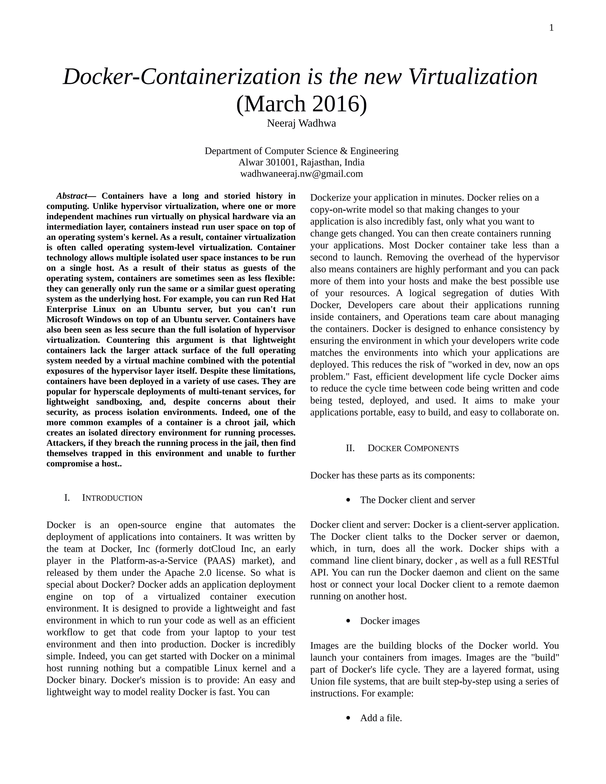 
Abstract— Containers have a long and storied history in
computing. Unlike hypervisor virtualization, where one or more
independent machines run virtually on physical hardware via an
intermediation layer, containers instead run user space on top of
an operating system's kernel. As a result, container virtualization
is often called operating system-level virtualization. Container
technology allows multiple isolated user space instances to be run
on a single host. As a result of their status as guests of the
operating system, containers are sometimes seen as less flexible:
they can generally only run the same or a similar guest operating
system as the underlying host. For example, you can run Red Hat
Enterprise Linux on an Ubuntu server, but you can't run
Microsoft Windows on top of an Ubuntu server. Containers have
also been seen as less secure than the full isolation of hypervisor
virtualization. Countering this argument is that lightweight
containers lack the larger attack surface of the full operating
system needed by a virtual machine combined with the potential
exposures of the hypervisor layer itself. Despite these limitations,
containers have been deployed in a variety of use cases. They are
popular for hyperscale deployments of multi-tenant services, for
lightweight sandboxing, and, despite concerns about their
security, as process isolation environments. Indeed, one of the
more common examples of a container is a chroot jail, which
creates an isolated directory environment for running processes.
Attackers, if they breach the running process in the jail, then find
themselves trapped in this environment and unable to further
compromise a host..
I. INTRODUCTION
Docker is an open-source engine that automates the
deployment of applications into containers. It was written by
the team at Docker, Inc (formerly dotCloud Inc, an early
player in the Platform-as-a-Service (PAAS) market), and
released by them under the Apache 2.0 license. So what is
special about Docker? Docker adds an application deployment
engine on top of a virtualized container execution
environment. It is designed to provide a lightweight and fast
environment in which to run your code as well as an efficient
workflow to get that code from your laptop to your test
environment and then into production. Docker is incredibly
simple. Indeed, you can get started with Docker on a minimal
host running nothing but a compatible Linux kernel and a
Docker binary. Docker's mission is to provide: An easy and
lightweight way to model reality Docker is fast. You can

Dockerize your application in minutes. Docker relies on a
copy-on-write model so that making changes to your
application is also incredibly fast, only what you want to
change gets changed. You can then create containers running
your applications. Most Docker container take less than a
second to launch. Removing the overhead of the hypervisor
also means containers are highly performant and you can pack
more of them into your hosts and make the best possible use
of your resources. A logical segregation of duties With
Docker, Developers care about their applications running
inside containers, and Operations team care about managing
the containers. Docker is designed to enhance consistency by
ensuring the environment in which your developers write code
matches the environments into which your applications are
deployed. This reduces the risk of "worked in dev, now an ops
problem." Fast, efficient development life cycle Docker aims
to reduce the cycle time between code being written and code
being tested, deployed, and used. It aims to make your
applications portable, easy to build, and easy to collaborate on.
II. DOCKER COMPONENTS
Docker has these parts as its components:
 The Docker client and server
Docker client and server: Docker is a client-server application.
The Docker client talks to the Docker server or daemon,
which, in turn, does all the work. Docker ships with a
command line client binary, docker , as well as a full RESTful
API. You can run the Docker daemon and client on the same
host or connect your local Docker client to a remote daemon
running on another host.
 Docker images
Images are the building blocks of the Docker world. You
launch your containers from images. Images are the "build"
part of Docker's life cycle. They are a layered format, using
Union file systems, that are built step-by-step using a series of
instructions. For example:
 Add a file.
Docker-Containerization is the new Virtualization
(March 2016)
Neeraj Wadhwa
Department of Computer Science & Engineering
Alwar 301001, Rajasthan, India
wadhwaneeraj.nw@gmail.com
1
 