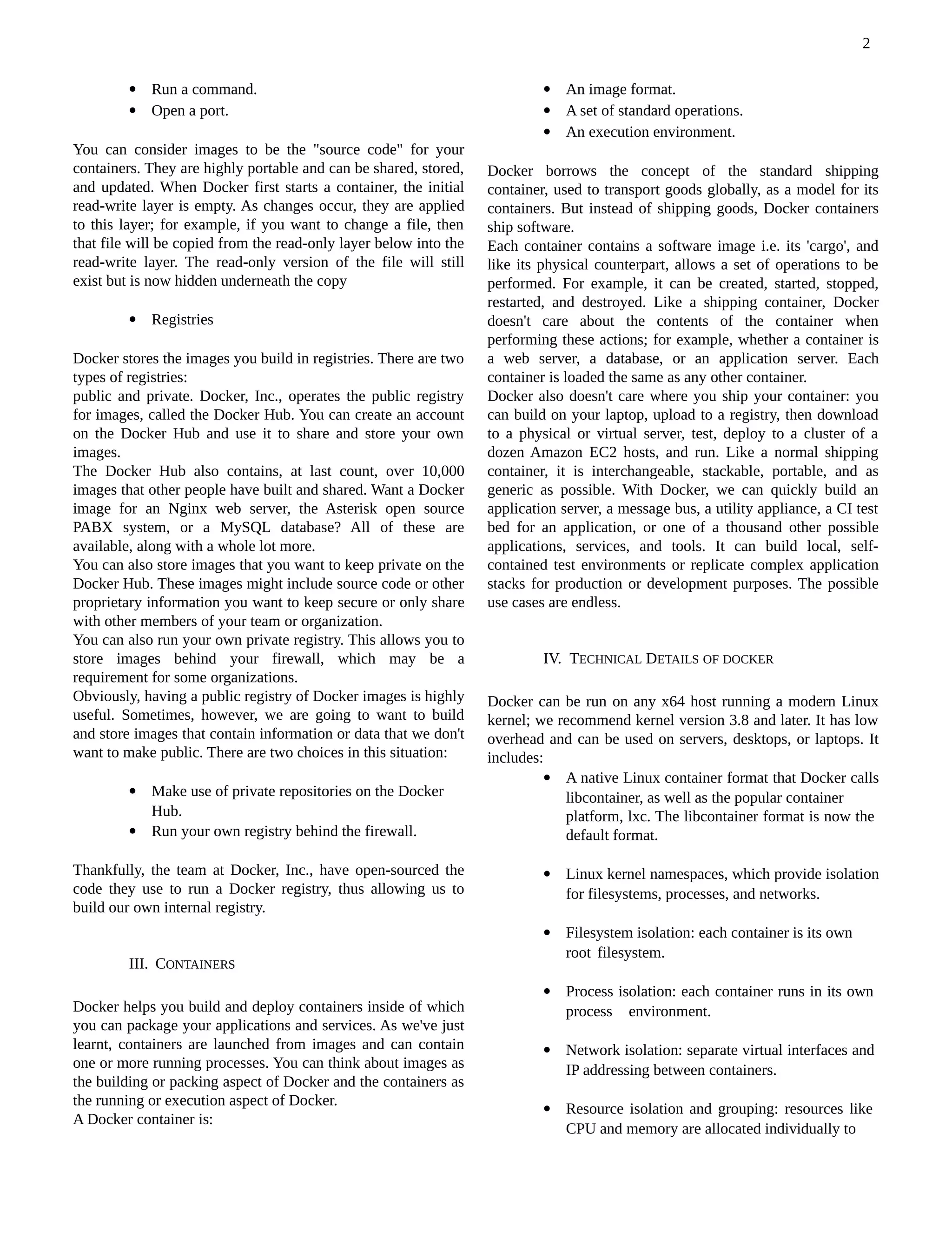  Run a command.
 Open a port.
You can consider images to be the "source code" for your
containers. They are highly portable and can be shared, stored,
and updated. When Docker first starts a container, the initial
read-write layer is empty. As changes occur, they are applied
to this layer; for example, if you want to change a file, then
that file will be copied from the read-only layer below into the
read-write layer. The read-only version of the file will still
exist but is now hidden underneath the copy
 Registries
Docker stores the images you build in registries. There are two
types of registries:
public and private. Docker, Inc., operates the public registry
for images, called the Docker Hub. You can create an account
on the Docker Hub and use it to share and store your own
images.
The Docker Hub also contains, at last count, over 10,000
images that other people have built and shared. Want a Docker
image for an Nginx web server, the Asterisk open source
PABX system, or a MySQL database? All of these are
available, along with a whole lot more.
You can also store images that you want to keep private on the
Docker Hub. These images might include source code or other
proprietary information you want to keep secure or only share
with other members of your team or organization.
You can also run your own private registry. This allows you to
store images behind your firewall, which may be a
requirement for some organizations.
Obviously, having a public registry of Docker images is highly
useful. Sometimes, however, we are going to want to build
and store images that contain information or data that we don't
want to make public. There are two choices in this situation:
 Make use of private repositories on the Docker
Hub.
 Run your own registry behind the firewall.
Thankfully, the team at Docker, Inc., have open-sourced the
code they use to run a Docker registry, thus allowing us to
build our own internal registry.
III. CONTAINERS
Docker helps you build and deploy containers inside of which
you can package your applications and services. As we've just
learnt, containers are launched from images and can contain
one or more running processes. You can think about images as
the building or packing aspect of Docker and the containers as
the running or execution aspect of Docker.
A Docker container is:
 An image format.
 A set of standard operations.
 An execution environment.
Docker borrows the concept of the standard shipping
container, used to transport goods globally, as a model for its
containers. But instead of shipping goods, Docker containers
ship software.
Each container contains a software image i.e. its 'cargo', and
like its physical counterpart, allows a set of operations to be
performed. For example, it can be created, started, stopped,
restarted, and destroyed. Like a shipping container, Docker
doesn't care about the contents of the container when
performing these actions; for example, whether a container is
a web server, a database, or an application server. Each
container is loaded the same as any other container.
Docker also doesn't care where you ship your container: you
can build on your laptop, upload to a registry, then download
to a physical or virtual server, test, deploy to a cluster of a
dozen Amazon EC2 hosts, and run. Like a normal shipping
container, it is interchangeable, stackable, portable, and as
generic as possible. With Docker, we can quickly build an
application server, a message bus, a utility appliance, a CI test
bed for an application, or one of a thousand other possible
applications, services, and tools. It can build local, self-
contained test environments or replicate complex application
stacks for production or development purposes. The possible
use cases are endless.
IV. TECHNICAL DETAILS OF DOCKER
Docker can be run on any x64 host running a modern Linux
kernel; we recommend kernel version 3.8 and later. It has low
overhead and can be used on servers, desktops, or laptops. It
includes:
 A native Linux container format that Docker calls
libcontainer, as well as the popular container
platform, lxc. The libcontainer format is now the
default format.
 Linux kernel namespaces, which provide isolation
for filesystems, processes, and networks.
 Filesystem isolation: each container is its own
root filesystem.
 Process isolation: each container runs in its own
process environment.
 Network isolation: separate virtual interfaces and
IP addressing between containers.
 Resource isolation and grouping: resources like
CPU and memory are allocated individually to
2
 