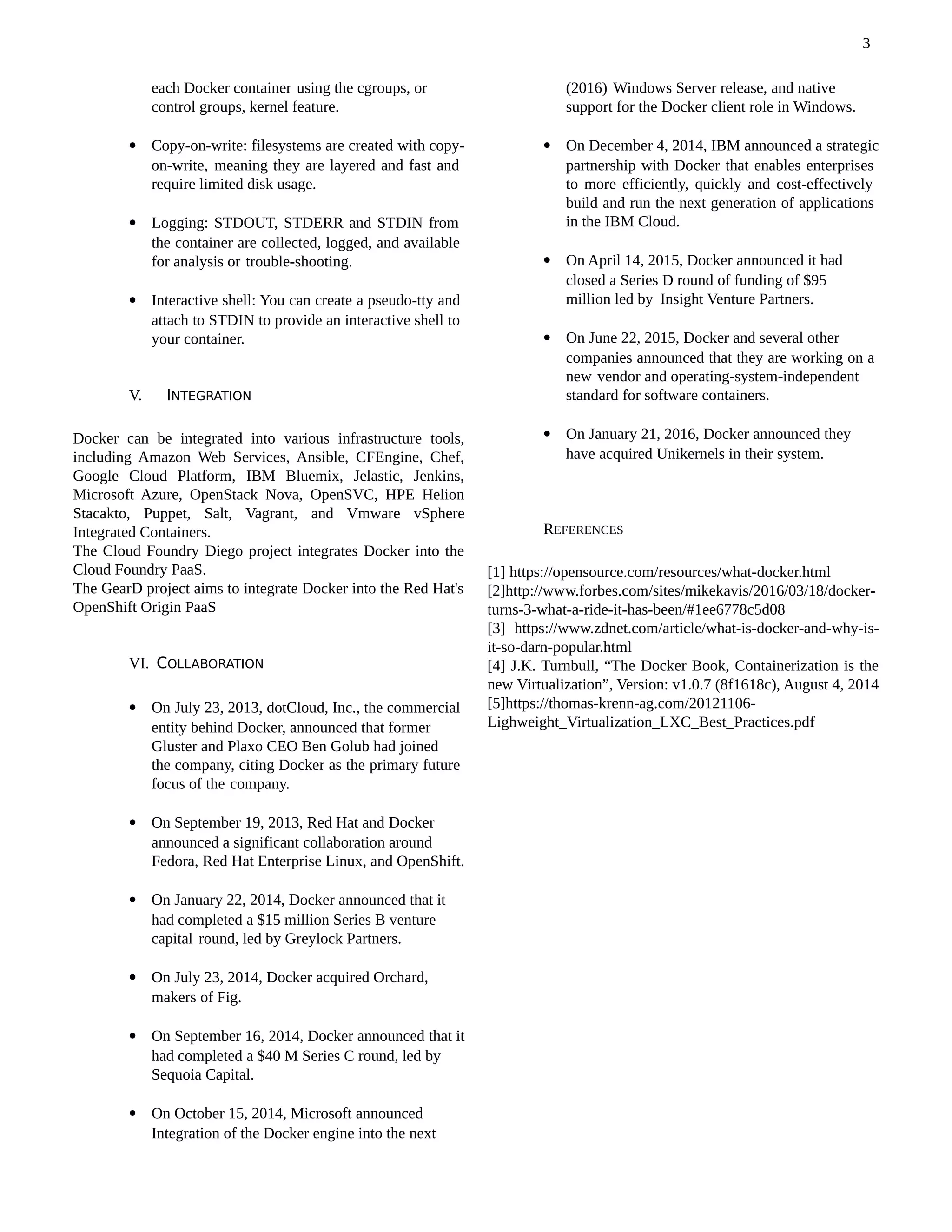 each Docker container using the cgroups, or
control groups, kernel feature.
 Copy-on-write: filesystems are created with copy-
on-write, meaning they are layered and fast and
require limited disk usage.
 Logging: STDOUT, STDERR and STDIN from
the container are collected, logged, and available
for analysis or trouble-shooting.
 Interactive shell: You can create a pseudo-tty and
attach to STDIN to provide an interactive shell to
your container.
V. INTEGRATION
Docker can be integrated into various infrastructure tools,
including Amazon Web Services, Ansible, CFEngine, Chef,
Google Cloud Platform, IBM Bluemix, Jelastic, Jenkins,
Microsoft Azure, OpenStack Nova, OpenSVC, HPE Helion
Stacakto, Puppet, Salt, Vagrant, and Vmware vSphere
Integrated Containers.
The Cloud Foundry Diego project integrates Docker into the
Cloud Foundry PaaS.
The GearD project aims to integrate Docker into the Red Hat's
OpenShift Origin PaaS
VI. COLLABORATION
 On July 23, 2013, dotCloud, Inc., the commercial
entity behind Docker, announced that former
Gluster and Plaxo CEO Ben Golub had joined
the company, citing Docker as the primary future
focus of the company.
 On September 19, 2013, Red Hat and Docker
announced a significant collaboration around
Fedora, Red Hat Enterprise Linux, and OpenShift.
 On January 22, 2014, Docker announced that it
had completed a $15 million Series B venture
capital round, led by Greylock Partners.
 On July 23, 2014, Docker acquired Orchard,
makers of Fig.
 On September 16, 2014, Docker announced that it
had completed a $40 M Series C round, led by
Sequoia Capital.
 On October 15, 2014, Microsoft announced
Integration of the Docker engine into the next
(2016) Windows Server release, and native
support for the Docker client role in Windows.
 On December 4, 2014, IBM announced a strategic
partnership with Docker that enables enterprises
to more efficiently, quickly and cost-effectively
build and run the next generation of applications
in the IBM Cloud.
 On April 14, 2015, Docker announced it had
closed a Series D round of funding of $95
million led by Insight Venture Partners.
 On June 22, 2015, Docker and several other
companies announced that they are working on a
new vendor and operating-system-independent
standard for software containers.
 On January 21, 2016, Docker announced they
have acquired Unikernels in their system.
REFERENCES
[1] https://opensource.com/resources/what-docker.html
[2]http://www.forbes.com/sites/mikekavis/2016/03/18/docker-
turns-3-what-a-ride-it-has-been/#1ee6778c5d08
[3] https://www.zdnet.com/article/what-is-docker-and-why-is-
it-so-darn-popular.html
[4] J.K. Turnbull, “The Docker Book, Containerization is the
new Virtualization”, Version: v1.0.7 (8f1618c), August 4, 2014
[5]https://thomas-krenn-ag.com/20121106-
Lighweight_Virtualization_LXC_Best_Practices.pdf
3
 