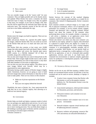  Run a command.
 Open a port.
You can consider images to be the "source code" for your
containers. They are highly portable and can be shared, stored,
and updated. When Docker first starts a container, the initial
read-write layer is empty. As changes occur, they are applied
to this layer; for example, if you want to change a file, then
that file will be copied from the read-only layer below into the
read-write layer. The read-only version of the file will still
exist but is now hidden underneath the copy
 Registries
Docker stores the images you build in registries. There are two
types of registries:
public and private. Docker, Inc., operates the public registry
for images, called the Docker Hub. You can create an account
on the Docker Hub and use it to share and store your own
images.
The Docker Hub also contains, at last count, over 10,000
images that other people have built and shared. Want a Docker
image for an Nginx web server, the Asterisk open source
PABX system, or a MySQL database? All of these are
available, along with a whole lot more.
You can also store images that you want to keep private on the
Docker Hub. These images might include source code or other
proprietary information you want to keep secure or only share
with other members of your team or organization.
You can also run your own private registry. This allows you to
store images behind your firewall, which may be a
requirement for some organizations.
Obviously, having a public registry of Docker images is highly
useful. Sometimes, however, we are going to want to build
and store images that contain information or data that we don't
want to make public. There are two choices in this situation:
 Make use of private repositories on the Docker
Hub.
 Run your own registry behind the firewall.
Thankfully, the team at Docker, Inc., have open-sourced the
code they use to run a Docker registry, thus allowing us to
build our own internal registry.
III. CONTAINERS
Docker helps you build and deploy containers inside of which
you can package your applications and services. As we've just
learnt, containers are launched from images and can contain
one or more running processes. You can think about images as
the building or packing aspect of Docker and the containers as
the running or execution aspect of Docker.
A Docker container is:
 An image format.
 A set of standard operations.
 An execution environment.
Docker borrows the concept of the standard shipping
container, used to transport goods globally, as a model for its
containers. But instead of shipping goods, Docker containers
ship software.
Each container contains a software image i.e. its 'cargo', and
like its physical counterpart, allows a set of operations to be
performed. For example, it can be created, started, stopped,
restarted, and destroyed. Like a shipping container, Docker
doesn't care about the contents of the container when
performing these actions; for example, whether a container is
a web server, a database, or an application server. Each
container is loaded the same as any other container.
Docker also doesn't care where you ship your container: you
can build on your laptop, upload to a registry, then download
to a physical or virtual server, test, deploy to a cluster of a
dozen Amazon EC2 hosts, and run. Like a normal shipping
container, it is interchangeable, stackable, portable, and as
generic as possible. With Docker, we can quickly build an
application server, a message bus, a utility appliance, a CI test
bed for an application, or one of a thousand other possible
applications, services, and tools. It can build local, self-
contained test environments or replicate complex application
stacks for production or development purposes. The possible
use cases are endless.
IV. TECHNICAL DETAILS OF DOCKER
Docker can be run on any x64 host running a modern Linux
kernel; we recommend kernel version 3.8 and later. It has low
overhead and can be used on servers, desktops, or laptops. It
includes:
 A native Linux container format that Docker calls
libcontainer, as well as the popular container
platform, lxc. The libcontainer format is now the
default format.
 Linux kernel namespaces, which provide isolation
for filesystems, processes, and networks.
 Filesystem isolation: each container is its own
root filesystem.
 Process isolation: each container runs in its own
process environment.
 Network isolation: separate virtual interfaces and
IP addressing between containers.
 Resource isolation and grouping: resources like
CPU and memory are allocated individually to
2
 