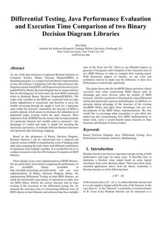 Differential Testing, Java Performance Evaluation
and Execution Time Comparison of two Binary
Decision Diagram Libraries
Xia Xiao
Institute for Software Research, Carnegie Mellon University, Pittsburgh, PA
New York University, New York City, NY
xx681@nyu.edu
Abstract
As one of the data structures to represent Boolean functions in
Computer Science, Binary Decision Diagram(BDD) or
branching program is a compressed and abstract representation
of sets and relations. Comparing with other data structures like
Negation normal form(NNF) and Propositional directed acyclic
graph(PDAG), Binary Decision Diagram has its unique features
that are advantageous: In most cases, the term BDD commonly
refers to Reduced Binary Decision Diagram(ROBDD). The
nodes with variables in the BDD are connected with an order
(either alphabetical or numerical), and therefore it saves the
trouble traversing through the graph to look for a particular
node within the structure; meanwhile, the structure of BDD is
usually reduced, which means it eliminates the redundancies of
duplicated nodes existing within the same structure. Most
important of all, ROBDD has the feature that its representation
of a particular function and variable order is canonical – this
advantage it’s useful and make it simple for checking the
functional equivalency of multiple different Boolean functions
and operations like technology mapping.
Based on the uniqueness of Binary Decision Diagram,
Boolean function f can be transformed into a reduced and
ordered version of BDD. It simplified the work of building truth
table and comparing the truth values with different combination
of operations with multiple variables. It is worthwhile for us to
conduct a research on the Java Performance Evaluation on BDD
libraries.
There already exists some implementation of BDD libraries.
We are particularly interested in comparing the performance of
the JavaBDD library (available at
http://javabdd.sourceforge.net/index.html) and our own
implementation of Binary Decision Diagram library. By
implementing Differential Testing on both BDD libraries, we
check the functionally equivalency of operations to make sure
our BDD library follows the correct structure and no bugs
existing in the execution. In the differential testing file, we
measure the execution time of constructing different sizes of
BDD objects on both libraries and collected data from multiple
runs of the JUnit test file. Then we use Minitab Express to
generate 6 histograms and 6 boxplots of the execution time of
two BDD libraries in order to compare their running speed.
With theoretical support of statistic, we use t-test and
confidence interval to make sure the difference in their Java
Performance is statistically significant.
This paper shows that the JavaBDD library performs a faster
execution time when constructing BDD objects (and its
advantage gets more obvious when the number of BDD
increase). And this conclusion is illustrated by using differential
testing and statistically rigorous methodologies. In addition, we
advocate taking advantage of the structure of the existing
JavaBDD library and apply those advantages into our own
development of the BDD library implementations. We also
would like to encourage other researchers to put effort into
improving and consummating Java BDD implementation in
future work, since it would benefit future research on Data
Structure and Boolean Function studies.
Keywords
Binary Decision Diagram, Java, Differential Testing, Java
Performance Evaluation, Statistics, Methodology
1.   Introduction
Boolean function has been an important concept exiting in both
mathematics and logic for many years. It describes how to
determine a Boolean value output based on some logical
calculation from some Boolean inputs. There have been many
extended applications derive from the theory. Generally, a
Boolean function is of the following form:
ƒ: Bk
→ B
In the formula above, B = {0, 1} is called a Boolean domain and
k is a non-negative integer called the arity of the function. In the
case where k = 0, the "function" is essentially a constant element
of B. Every k-ary Boolean function can be expressed as a
 