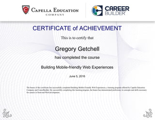 CERTIFICATE of ACHIEVEMENT
This is to certify that
Gregory Getchell
has completed the course
Building Mobile-friendly Web Experiences
June 5, 2016
The bearer of this certificate has successfully completed Building Mobile-Friendly Web Experiences, a learning program offered by Capella Education
Company and CareerBuilder. By successfully completing this learning program, the bearer has demonstrated proficiency in concepts and skills necessary
for careers in front-end Web development.
Powered by TCPDF (www.tcpdf.org)
 