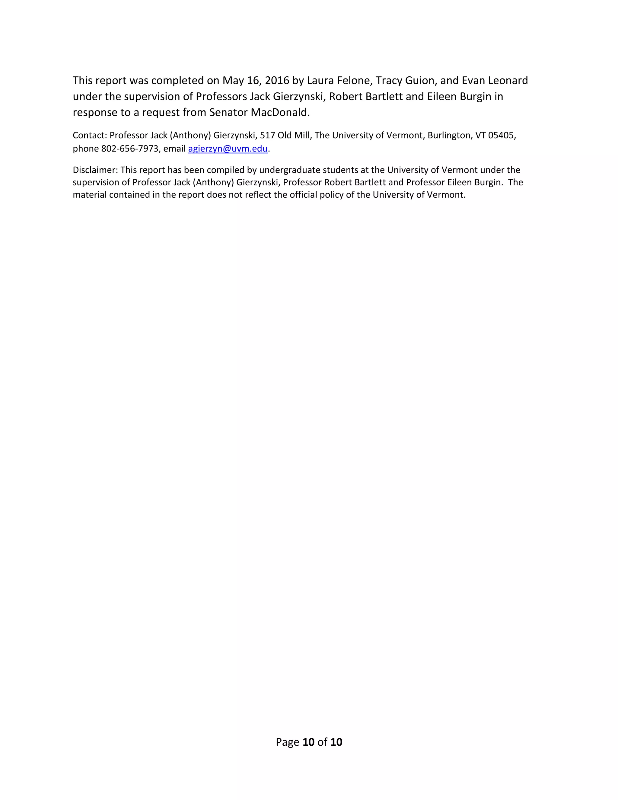 Page 10 of 10
This report was completed on May 16, 2016 by Laura Felone, Tracy Guion, and Evan Leonard
under the supervision of Professors Jack Gierzynski, Robert Bartlett and Eileen Burgin in
response to a request from Senator MacDonald.
Contact: Professor Jack (Anthony) Gierzynski, 517 Old Mill, The University of Vermont, Burlington, VT 05405,
phone 802-656-7973, email agierzyn@uvm.edu.
Disclaimer: This report has been compiled by undergraduate students at the University of Vermont under the
supervision of Professor Jack (Anthony) Gierzynski, Professor Robert Bartlett and Professor Eileen Burgin. The
material contained in the report does not reflect the official policy of the University of Vermont.
 