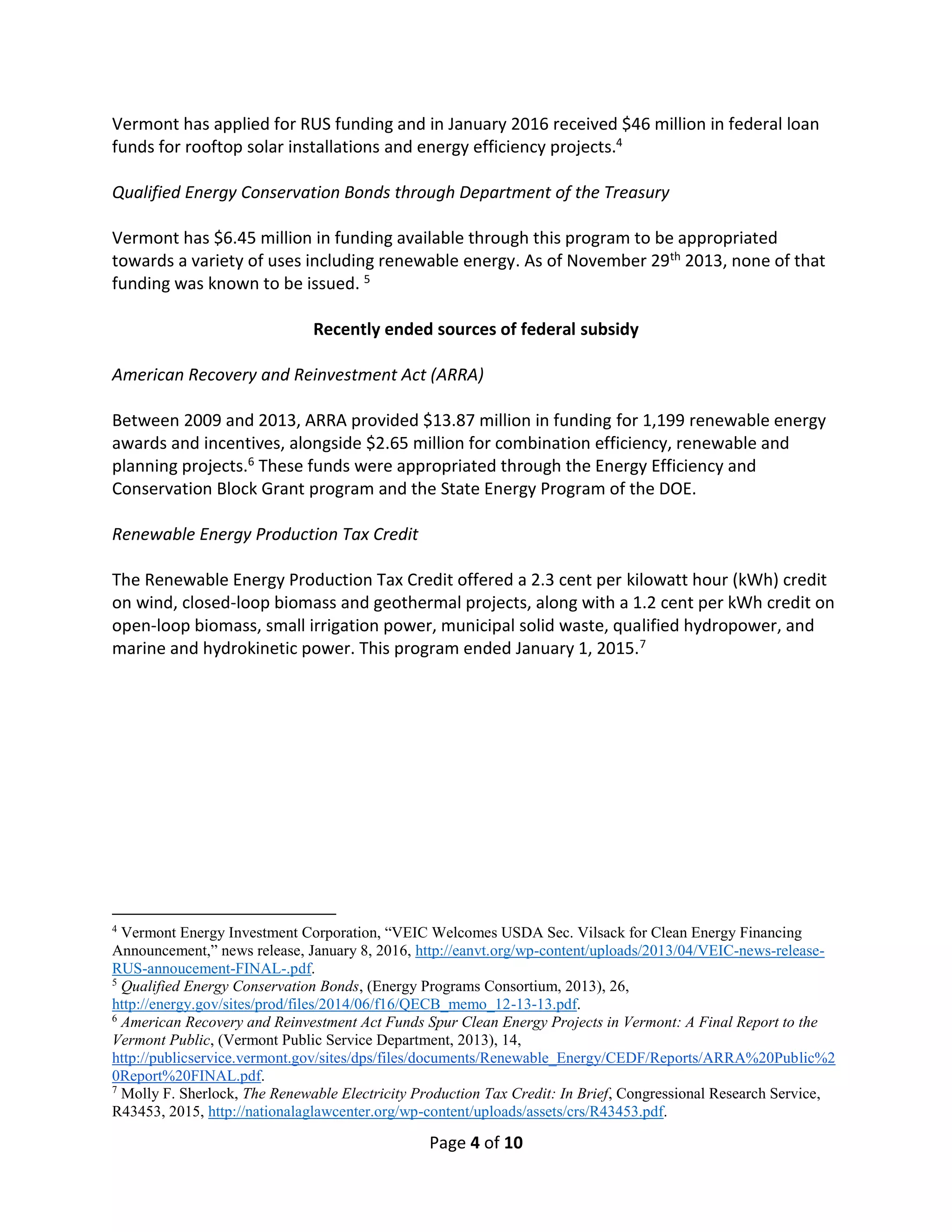 Page 4 of 10
Vermont has applied for RUS funding and in January 2016 received $46 million in federal loan
funds for rooftop solar installations and energy efficiency projects.4
Qualified Energy Conservation Bonds through Department of the Treasury
Vermont has $6.45 million in funding available through this program to be appropriated
towards a variety of uses including renewable energy. As of November 29th 2013, none of that
funding was known to be issued. 5
Recently ended sources of federal subsidy
American Recovery and Reinvestment Act (ARRA)
Between 2009 and 2013, ARRA provided $13.87 million in funding for 1,199 renewable energy
awards and incentives, alongside $2.65 million for combination efficiency, renewable and
planning projects.6 These funds were appropriated through the Energy Efficiency and
Conservation Block Grant program and the State Energy Program of the DOE.
Renewable Energy Production Tax Credit
The Renewable Energy Production Tax Credit offered a 2.3 cent per kilowatt hour (kWh) credit
on wind, closed-loop biomass and geothermal projects, along with a 1.2 cent per kWh credit on
open-loop biomass, small irrigation power, municipal solid waste, qualified hydropower, and
marine and hydrokinetic power. This program ended January 1, 2015.7
4
Vermont Energy Investment Corporation, “VEIC Welcomes USDA Sec. Vilsack for Clean Energy Financing
Announcement,” news release, January 8, 2016, http://eanvt.org/wp-content/uploads/2013/04/VEIC-news-release-
RUS-annoucement-FINAL-.pdf.
5
Qualified Energy Conservation Bonds, (Energy Programs Consortium, 2013), 26,
http://energy.gov/sites/prod/files/2014/06/f16/QECB_memo_12-13-13.pdf.
6
American Recovery and Reinvestment Act Funds Spur Clean Energy Projects in Vermont: A Final Report to the
Vermont Public, (Vermont Public Service Department, 2013), 14,
http://publicservice.vermont.gov/sites/dps/files/documents/Renewable_Energy/CEDF/Reports/ARRA%20Public%2
0Report%20FINAL.pdf.
7
Molly F. Sherlock, The Renewable Electricity Production Tax Credit: In Brief, Congressional Research Service,
R43453, 2015, http://nationalaglawcenter.org/wp-content/uploads/assets/crs/R43453.pdf.
 