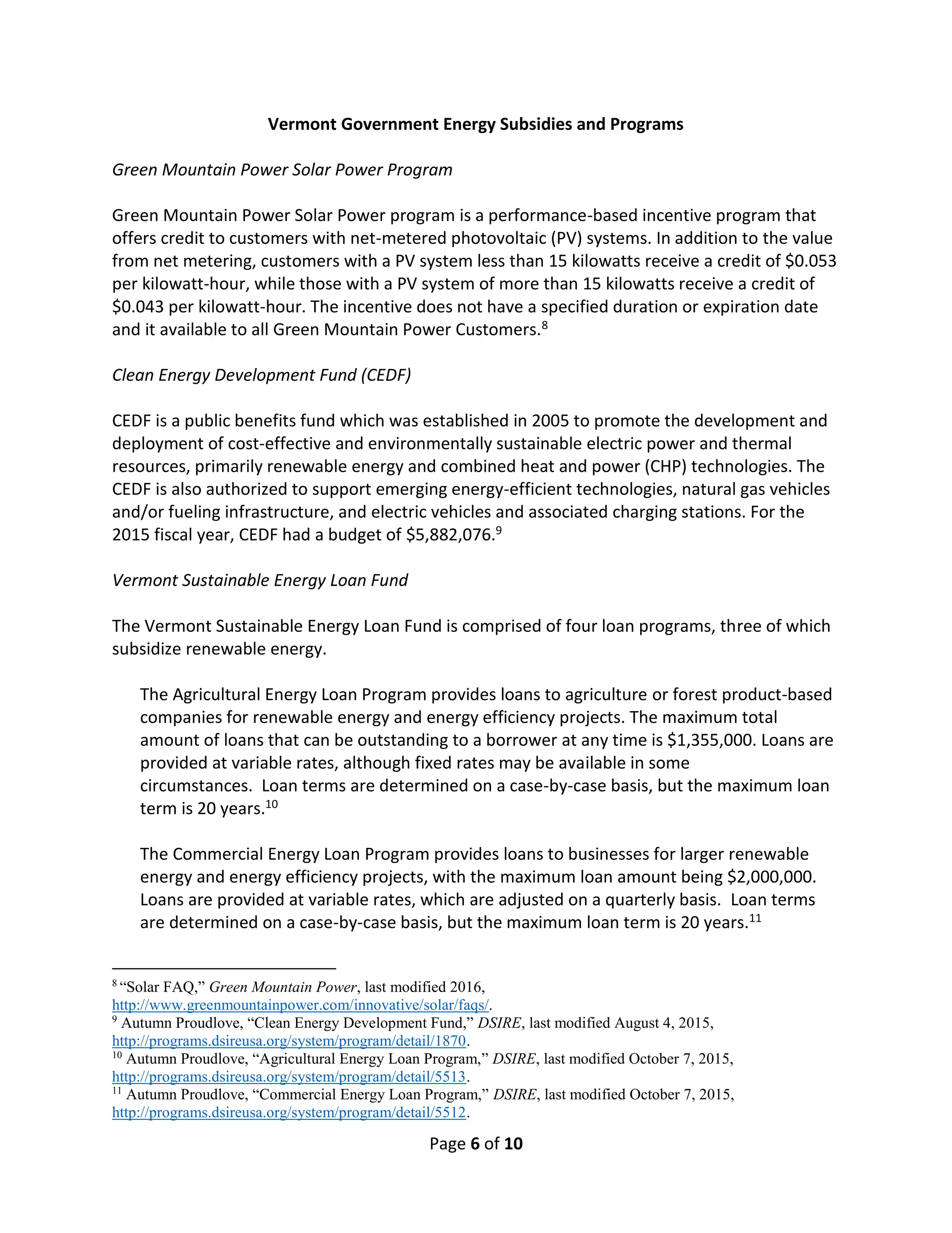 Page 6 of 10
Vermont Government Energy Subsidies and Programs
Green Mountain Power Solar Power Program
Green Mountain Power Solar Power program is a performance-based incentive program that
offers credit to customers with net-metered photovoltaic (PV) systems. In addition to the value
from net metering, customers with a PV system less than 15 kilowatts receive a credit of $0.053
per kilowatt-hour, while those with a PV system of more than 15 kilowatts receive a credit of
$0.043 per kilowatt-hour. The incentive does not have a specified duration or expiration date
and it available to all Green Mountain Power Customers.8
Clean Energy Development Fund (CEDF)
CEDF is a public benefits fund which was established in 2005 to promote the development and
deployment of cost-effective and environmentally sustainable electric power and thermal
resources, primarily renewable energy and combined heat and power (CHP) technologies. The
CEDF is also authorized to support emerging energy-efficient technologies, natural gas vehicles
and/or fueling infrastructure, and electric vehicles and associated charging stations. For the
2015 fiscal year, CEDF had a budget of $5,882,076.9
Vermont Sustainable Energy Loan Fund
The Vermont Sustainable Energy Loan Fund is comprised of four loan programs, three of which
subsidize renewable energy.
The Agricultural Energy Loan Program provides loans to agriculture or forest product-based
companies for renewable energy and energy efficiency projects. The maximum total
amount of loans that can be outstanding to a borrower at any time is $1,355,000. Loans are
provided at variable rates, although fixed rates may be available in some
circumstances. Loan terms are determined on a case-by-case basis, but the maximum loan
term is 20 years.10
The Commercial Energy Loan Program provides loans to businesses for larger renewable
energy and energy efficiency projects, with the maximum loan amount being $2,000,000.
Loans are provided at variable rates, which are adjusted on a quarterly basis. Loan terms
are determined on a case-by-case basis, but the maximum loan term is 20 years.11
8
“Solar FAQ,” Green Mountain Power, last modified 2016,
http://www.greenmountainpower.com/innovative/solar/faqs/.
9
Autumn Proudlove, “Clean Energy Development Fund,” DSIRE, last modified August 4, 2015,
http://programs.dsireusa.org/system/program/detail/1870.
10
Autumn Proudlove, “Agricultural Energy Loan Program,” DSIRE, last modified October 7, 2015,
http://programs.dsireusa.org/system/program/detail/5513.
11
Autumn Proudlove, “Commercial Energy Loan Program,” DSIRE, last modified October 7, 2015,
http://programs.dsireusa.org/system/program/detail/5512.
 