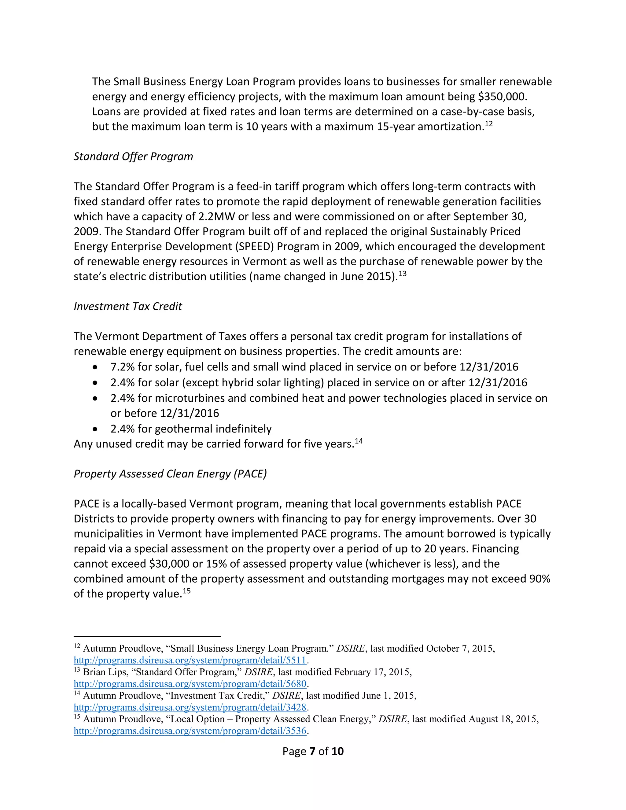 Page 7 of 10
The Small Business Energy Loan Program provides loans to businesses for smaller renewable
energy and energy efficiency projects, with the maximum loan amount being $350,000.
Loans are provided at fixed rates and loan terms are determined on a case-by-case basis,
but the maximum loan term is 10 years with a maximum 15-year amortization.12
Standard Offer Program
The Standard Offer Program is a feed-in tariff program which offers long-term contracts with
fixed standard offer rates to promote the rapid deployment of renewable generation facilities
which have a capacity of 2.2MW or less and were commissioned on or after September 30,
2009. The Standard Offer Program built off of and replaced the original Sustainably Priced
Energy Enterprise Development (SPEED) Program in 2009, which encouraged the development
of renewable energy resources in Vermont as well as the purchase of renewable power by the
state’s electric distribution utilities (name changed in June 2015).13
Investment Tax Credit
The Vermont Department of Taxes offers a personal tax credit program for installations of
renewable energy equipment on business properties. The credit amounts are:
 7.2% for solar, fuel cells and small wind placed in service on or before 12/31/2016
 2.4% for solar (except hybrid solar lighting) placed in service on or after 12/31/2016
 2.4% for microturbines and combined heat and power technologies placed in service on
or before 12/31/2016
 2.4% for geothermal indefinitely
Any unused credit may be carried forward for five years.14
Property Assessed Clean Energy (PACE)
PACE is a locally-based Vermont program, meaning that local governments establish PACE
Districts to provide property owners with financing to pay for energy improvements. Over 30
municipalities in Vermont have implemented PACE programs. The amount borrowed is typically
repaid via a special assessment on the property over a period of up to 20 years. Financing
cannot exceed $30,000 or 15% of assessed property value (whichever is less), and the
combined amount of the property assessment and outstanding mortgages may not exceed 90%
of the property value.15
12
Autumn Proudlove, “Small Business Energy Loan Program.” DSIRE, last modified October 7, 2015,
http://programs.dsireusa.org/system/program/detail/5511.
13
Brian Lips, “Standard Offer Program,” DSIRE, last modified February 17, 2015,
http://programs.dsireusa.org/system/program/detail/5680.
14
Autumn Proudlove, “Investment Tax Credit,” DSIRE, last modified June 1, 2015,
http://programs.dsireusa.org/system/program/detail/3428.
15
Autumn Proudlove, “Local Option – Property Assessed Clean Energy,” DSIRE, last modified August 18, 2015,
http://programs.dsireusa.org/system/program/detail/3536.
 