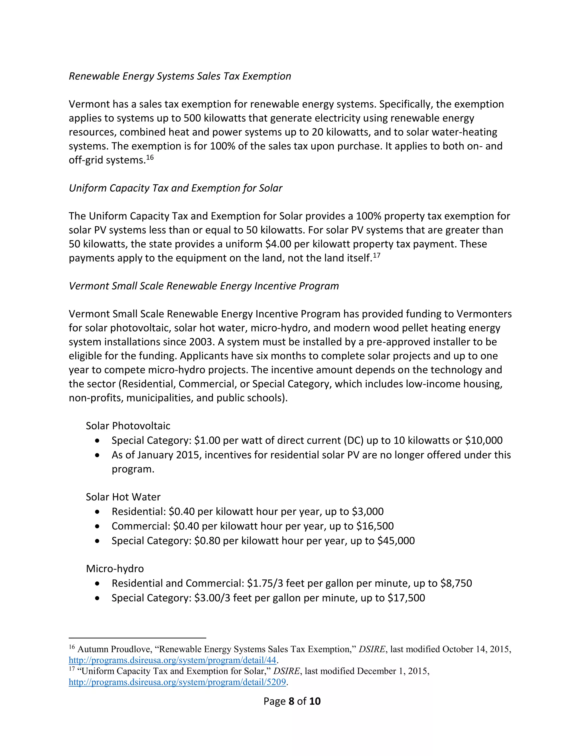 Page 8 of 10
Renewable Energy Systems Sales Tax Exemption
Vermont has a sales tax exemption for renewable energy systems. Specifically, the exemption
applies to systems up to 500 kilowatts that generate electricity using renewable energy
resources, combined heat and power systems up to 20 kilowatts, and to solar water-heating
systems. The exemption is for 100% of the sales tax upon purchase. It applies to both on- and
off-grid systems.16
Uniform Capacity Tax and Exemption for Solar
The Uniform Capacity Tax and Exemption for Solar provides a 100% property tax exemption for
solar PV systems less than or equal to 50 kilowatts. For solar PV systems that are greater than
50 kilowatts, the state provides a uniform $4.00 per kilowatt property tax payment. These
payments apply to the equipment on the land, not the land itself.17
Vermont Small Scale Renewable Energy Incentive Program
Vermont Small Scale Renewable Energy Incentive Program has provided funding to Vermonters
for solar photovoltaic, solar hot water, micro-hydro, and modern wood pellet heating energy
system installations since 2003. A system must be installed by a pre-approved installer to be
eligible for the funding. Applicants have six months to complete solar projects and up to one
year to compete micro-hydro projects. The incentive amount depends on the technology and
the sector (Residential, Commercial, or Special Category, which includes low-income housing,
non-profits, municipalities, and public schools).
Solar Photovoltaic
 Special Category: $1.00 per watt of direct current (DC) up to 10 kilowatts or $10,000
 As of January 2015, incentives for residential solar PV are no longer offered under this
program.
Solar Hot Water
 Residential: $0.40 per kilowatt hour per year, up to $3,000
 Commercial: $0.40 per kilowatt hour per year, up to $16,500
 Special Category: $0.80 per kilowatt hour per year, up to $45,000
Micro-hydro
 Residential and Commercial: $1.75/3 feet per gallon per minute, up to $8,750
 Special Category: $3.00/3 feet per gallon per minute, up to $17,500
16
Autumn Proudlove, “Renewable Energy Systems Sales Tax Exemption,” DSIRE, last modified October 14, 2015,
http://programs.dsireusa.org/system/program/detail/44.
17
“Uniform Capacity Tax and Exemption for Solar,” DSIRE, last modified December 1, 2015,
http://programs.dsireusa.org/system/program/detail/5209.
 
