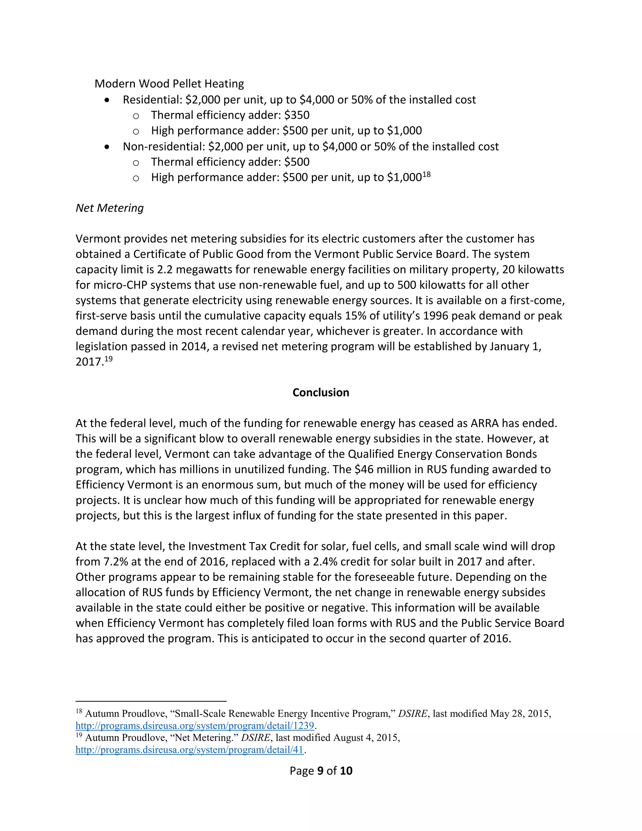 Page 9 of 10
Modern Wood Pellet Heating
 Residential: $2,000 per unit, up to $4,000 or 50% of the installed cost
o Thermal efficiency adder: $350
o High performance adder: $500 per unit, up to $1,000
 Non-residential: $2,000 per unit, up to $4,000 or 50% of the installed cost
o Thermal efficiency adder: $500
o High performance adder: $500 per unit, up to $1,00018
Net Metering
Vermont provides net metering subsidies for its electric customers after the customer has
obtained a Certificate of Public Good from the Vermont Public Service Board. The system
capacity limit is 2.2 megawatts for renewable energy facilities on military property, 20 kilowatts
for micro-CHP systems that use non-renewable fuel, and up to 500 kilowatts for all other
systems that generate electricity using renewable energy sources. It is available on a first-come,
first-serve basis until the cumulative capacity equals 15% of utility’s 1996 peak demand or peak
demand during the most recent calendar year, whichever is greater. In accordance with
legislation passed in 2014, a revised net metering program will be established by January 1,
2017.19
Conclusion
At the federal level, much of the funding for renewable energy has ceased as ARRA has ended.
This will be a significant blow to overall renewable energy subsidies in the state. However, at
the federal level, Vermont can take advantage of the Qualified Energy Conservation Bonds
program, which has millions in unutilized funding. The $46 million in RUS funding awarded to
Efficiency Vermont is an enormous sum, but much of the money will be used for efficiency
projects. It is unclear how much of this funding will be appropriated for renewable energy
projects, but this is the largest influx of funding for the state presented in this paper.
At the state level, the Investment Tax Credit for solar, fuel cells, and small scale wind will drop
from 7.2% at the end of 2016, replaced with a 2.4% credit for solar built in 2017 and after.
Other programs appear to be remaining stable for the foreseeable future. Depending on the
allocation of RUS funds by Efficiency Vermont, the net change in renewable energy subsides
available in the state could either be positive or negative. This information will be available
when Efficiency Vermont has completely filed loan forms with RUS and the Public Service Board
has approved the program. This is anticipated to occur in the second quarter of 2016.
18
Autumn Proudlove, “Small-Scale Renewable Energy Incentive Program,” DSIRE, last modified May 28, 2015,
http://programs.dsireusa.org/system/program/detail/1239.
19
Autumn Proudlove, “Net Metering.” DSIRE, last modified August 4, 2015,
http://programs.dsireusa.org/system/program/detail/41.
 