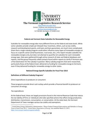 Page 1 of 10
The Vermont Legislative Research Service
http://www.uvm.edu/~vlrs/
Contact: Professor Jack (Anthony) Gierzynski
Anthony.Gierzynski@uvm.edu
517 Old Mill, Burlington, VT 05405-4110

Federal and Vermont State Subsidies for Renewable Energy
Subsidies for renewable energy take many different forms at the federal and state levels. While
some subsidies provide simple per kilowatt-hour incentives, others, such as tax credits,
research and development grants, and loans and loan guarantees, are much more complicated.
Given that a single subsidy program could either influence many types of renewable energies or
focus on a specific sector (small businesses, rural areas, etc.), this report includes subsidies for
renewable energies only, but does not attempt to quantify net subsidies for each renewable
energy type. Data were gathered through online research of state and federal databases and
reports, and the group frequently called contacts found within reports to clarify if Vermont was
a final destination for the subsidy in question. Many subsidy programs that were researched,
particularly those at the federal level, delivered no funding for renewable energy to Vermont,
even if they delivered funding for renewable energy to other states.
National Energy-Specific Subsidies for Fiscal Year 2013
Definitions of Different Subsidy Programs1
Direct expenditures to producers or consumers
These programs provide direct cash outlays which provide a financial benefit to producers or
consumers of energy.
Tax expenditures
At the federal level, these are largely provisions found in the Internal Revenue Code that reduce
the tax liability of firms or individuals who take specified actions that affect energy production,
distribution, transmission, consumption, or conservation. At the state level, the Vermont
Department of Taxes manages various tax credits and exemptions.
1
United States Energy Information Administration, “Direct Federal Financial Interventions and Subsidies in Energy
Year in Fiscal Year 2013,” United States Department of Energy, last modified March 23, 2015,
https://www.eia.gov/analysis/requests/subsidy/.
 