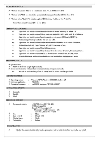 WORK EXPERIENCE
 Worked in Khaniza Bhavan as a technician from JULY-2010 to Nov-2010
 Worked in KPTCL as a Substation operator in Davanagere from Dec-2010 to June-2011
 Worked in SAP Lab’s Pvt. Ltd, through AMPS Electrical Facility service Pvt.ltd As
Senior Technician from Jul-2011 to Jan -2014.
TECHNICAL EXPOSURE
 Operation and maintenance of Transformers with RTCC Panel up to 1600 KVA
 Operation and maintenance of Diesel generator up to 1010 KVA with AMF & ATS Panels.
 Operation and maintenance of uninterrupted power supply (UPS) up to 120 KVA.
 Maintaining of battery banks for DG sets and UPS.
 Operation and maintenance of screw chillers and maintenance of air cooled condenser.
 Maintaining Split AC Units, Window AC, AHU, Precision AC etc.,
 Operation and maintenance of Fire fighting system.
 Operation and maintenance of Fire alarm systems like smoke detectors, fire extinguishers.
 Operation and maintenance of VCB, ACB and related breakers in L.T &HT panels.
 Troubleshooting & maintenance of all Electrical installations & equipment’s in site.
PERSONAL SKILLS
 Quick learner
 Ability to deal with people diplomatically.
 Achievement oriented with excellent communication & interpersonal skills.
 Review all check lists/log sheets on a daily basis to ensure smooth operations.
COMPUTER SKILL
 Operating system : Windows 95/98,Windows 2000/2010,windows XP
 Software application : MS Office
 Computer Languages : µp8085,C language, AUTO CAD-2007
LANGUAGES KNOWN
 Kannada
 English
 Hindi
PERSONAL DETAILS
 Permanent Address : SRINIVASAMURTHY G.K
S/O Kariyappa GK
Jakkali (V) Channapura (P)
Channagiri (Tq) Davanagere (D)
Karnataka, Pin code: 577218
 Sex : Male
 Date of birth : 09 July 1988
 Marital status : Single
 Nationality : Indian
DECLARATION
 I do hereby declare that the information given above is true to the best of my knowledge and belief.
 