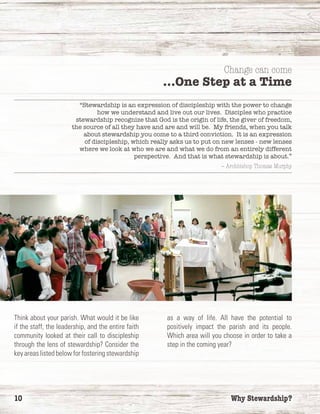 10	 Why Stewardship?
“Stewardship is an expression of discipleship with the power to change
how we understand and live out our lives. Disciples who practice
stewardship recognize that God is the origin of life, the giver of freedom,
the source of all they have and are and will be. My friends, when you talk
about stewardship you come to a third conviction. It is an expression
of discipleship, which really asks us to put on new lenses - new lenses
where we look at who we are and what we do from an entirely different
perspective. And that is what stewardship is about.”
— Archbishop Thomas Murphy
Think about your parish. What would it be like
if the staff, the leadership, and the entire faith
community looked at their call to discipleship
through the lens of stewardship? Consider the
key areas listed below for fostering stewardship
as a way of life. All have the potential to
positively impact the parish and its people.
Which area will you choose in order to take a
step in the coming year?
Change can come
…One Step at a Time
 