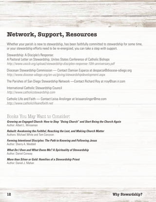 12	 Why Stewardship?
Network, Support, Resources
Whether your parish is new to stewardship, has been faithfully committed to stewardship for some time,
or your stewardship efforts need to be re-energized, you can take a step with support.
Stewardship: A Disciple’s Response:
A Pastoral Letter on Stewardship, Unites States Conference of Catholic Bishops
http://www.usccb.org/upload/stewardship-disciples-response-10th-anniversary.pdf
Diocesan Stewardship Commission — Contact Damian Esparza at desparza@diocese-sdiego.org
http://www.diocese-sdiego.org/en-us/giving/stewardshipdevelopment.aspx
The Parishes of San Diego Stewardship Network —Contact Richard Roy at rroy@san.rr.com
International Catholic Stewardship Council
http://www.catholicstewardship.com
Catholic Life and Faith — Contact Leisa Anslinger at leisaanslinger@me.com
http://www.catholiclifeandfaith.net
Books You May Want to Consider:
Growing an Engaged Church: How to Stop “Doing Church” and Start Being the Church Again
Author: Albert L. Winseman
Rebuilt: Awakening the Faithful, Reaching the Lost, and Making Church Matter
Authors: Michael White and Tom Corcoran
Forming Intentional Disciples: The Path to Knowing and Following Jesus
Author: Sherry A. Weddell
What Do I Own and What Owns Me? A Spirituality of Stewardship
Author: Daniel Conway
More than Silver or Gold: Homilies of a Stewardship Priest
Author: Daniel J. Mahan
 