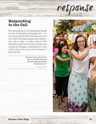 Diocese of San Diego	 13
Responding
to the Call
We encourage you to see stewardship through
the lens of spirituality, not financial need. It is
the need to prioritize Christ that keeps our use of
time, talent, and treasure aligned and in balance.
Your role as clergy is to take a leap of faith.
Prayerfully discern how the Spirit is moving you
to bring the message of stewardship as a way
of life to those who trust in you for direction in
their faith lives.
“Let the Lord, your God,
show us what way we
should take and what
we should do.”
Jeremiah 42:3
 