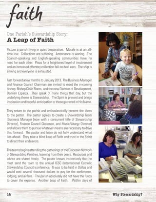 14	 Why Stewardship?
One Parish’s Stewardship Story:
A Leap of Faith
Picture a parish living in quiet desperation. Morale is at an all-
time low. Collections are suffering. Attendance is waning. The
Spanish-speaking and English-speaking communities have no
need for each other. Pleas for a heightened level of involvement
and an increased offertory collection fall on deaf ears. The ship is
sinking and everyone is exhausted.
FastforwardafewmonthstoJanuary2013. TheBusinessManager
and Finance Council Chairman are invited to meet the in-coming
bishop, Bishop Cirilo Flores, and the new Director of Development,
Damian Esparza. They speak of many things that day, but the
underlying theme is Stewardship. The Spirit is present and brings
inspiration and hopeful anticipation to those gathered in His Name.
They return to the parish and enthusiastically present the ideas
to the pastor. The pastor agrees to create a Stewardship Team
(Business Manager [now with a concurrent title of Stewardship
Director], Finance Council Chairman, and Music/Liturgy Director)
and allows them to pursue whatever means are necessary to drive
this forward. The pastor and team do not fully understand what
lies ahead. They take a blind Leap of Faith and trust in the Spirit
to direct their endeavors.
TheteamsbeginsattendingthegatheringsoftheDiocesanNetwork
of Stewardship Parishes, learning from their peers. Resources and
advice are shared freely. The pastor knows instinctively that he
must send the team to the annual ICSC (International Catholic
Stewardship Council) conference. It was to be held in Dallas and
would cost several thousand dollars to pay for the conference,
lodging, and airfare. The parish absolutely did not have the funds
to cover the expense. Another Leap of Faith. Within days of
 