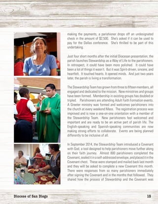 Diocese of San Diego	 15
making the payments, a parishioner drops off an undesignated
check in the amount of $2,500. She’s asked if it can be used to
pay for the Dallas conference. She’s thrilled to be part of this
undertaking.
Just four short months after the initial Diocesan presentation, the
parish launches Stewardship as a Way of Life to the parishioners.
In retrospect, it could have been more polished. It could have
been a lot of things it wasn’t. But it was Spirit-driven, sincere, and
heartfelt. It touched hearts. It opened minds. And just two years
later, the parish is living a transformation.
TheStewardshipTeamhasgrownfromthreetofifteenmembers,all
engaged and dedicated to the mission. New ministries and groups
have been formed. Membership in existing groups has doubled or
tripled. Parishioners are attending Adult Faith Formation events.
A Greeter ministry was formed and welcomes parishioners into
the church at every weekend Mass. The registration process was
improved and is now a one-on-one orientation with a member of
the Stewardship Team. New parishioners feel welcomed and
important and are ready to be an active part of parish life. The
English-speaking and Spanish-speaking communities are now
making strong efforts to collaborate. Events are being planned
differently to be inclusive of all.
In September 2014, the Stewardship Team introduced a Covenant
with God, a tool designed to help parishioners move further along
on their faith journey. Almost 800 parishioners completed the
Covenant,sealeditinaself-addressedenvelope,andplaceditinthe
Covenant chest. These were stamped and mailed back last month
and they will be asked to complete a new Covenant this month.
There were responses from so many parishioners immediately
after signing the Covenant and in the months that followed. They
shared how the process of Stewardship and the Covenant was
 