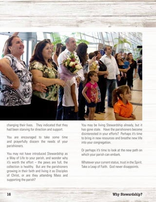 16	 Why Stewardship?
changing their lives. They indicated that they
had been starving for direction and support.
You are encouraged to take some time
and prayerfully discern the needs of your
parishioners.
You may not have introduced Stewardship as
a Way of Life to your parish, and wonder why
it’s worth the effort – the pews are full, the
collection is healthy. But are the parishioners
growing in their faith and living it as Disciples
of Christ, or are they attending Mass and
supporting the parish?
You may be living Stewardship already, but it
has gone stale. Have the parishioners become
disinterested in your efforts? Perhaps it’s time
to bring in new resources and breathe new life
into your congregation.
Or perhaps it’s time to look at the new path on
which your parish can embark.
Whatever your current status, trust in the Spirit.
Take a Leap of Faith. God never disappoints.
 