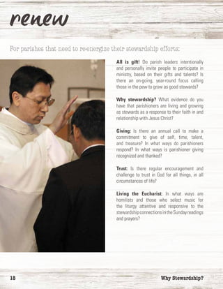 18	 Why Stewardship?
For parishes that need to re-energize their stewardship efforts:
All is gift! Do parish leaders intentionally
and personally invite people to participate in
ministry, based on their gifts and talents? Is
there an on-going, year-round focus calling
those in the pew to grow as good stewards?
Why stewardship? What evidence do you
have that parishioners are living and growing
as stewards as a response to their faith in and
relationship with Jesus Christ?
Giving: Is there an annual call to make a
commitment to give of self, time, talent,
and treasure? In what ways do parishioners
respond? In what ways is parishioner giving
recognized and thanked?
Trust: Is there regular encouragement and
challenge to trust in God for all things, in all
circumstances of life?
Living the Eucharist: In what ways are
homilists and those who select music for
the liturgy attentive and responsive to the
stewardshipconnectionsintheSundayreadings
and prayers?
 
