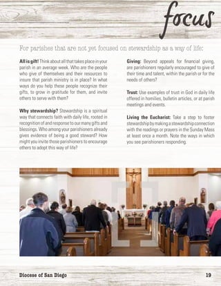 Diocese of San Diego	 19
For parishes that are not yet focused on stewardship as a way of life:
Allisgift!Thinkaboutallthattakesplaceinyour
parish in an average week. Who are the people
who give of themselves and their resources to
insure that parish ministry is in place? In what
ways do you help these people recognize their
gifts, to grow in gratitude for them, and invite
others to serve with them?
Why stewardship? Stewardship is a spiritual
way that connects faith with daily life, rooted in
recognitionofandresponsetoourmanygiftsand
blessings. Who among your parishioners already
gives evidence of being a good steward? How
might you invite those parishioners to encourage
others to adopt this way of life?
Giving: Beyond appeals for financial giving,
are parishioners regularly encouraged to give of
their time and talent, within the parish or for the
needs of others?
Trust: Use examples of trust in God in daily life
offered in homilies, bulletin articles, or at parish
meetings and events.
Living the Eucharist: Take a step to foster
stewardshipbymakingastewardshipconnection
with the readings or prayers in the Sunday Mass
at least once a month. Note the ways in which
you see parishioners responding.
 