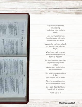 2	 Why Stewardship?
Truly you have formed my
inmost being;
you knit me in my mother’s
womb.
I give you thanks that I am
fearfully, wonderfully made;
wonderful are your works.
My soul also you knew full well;
nor was my frame unknown
to you.
When I was made in secret,
when I was fashioned in the
depths of the earth.
Your eyes have seen my actions;
in your book they are all
written;
my days were limited before
one of them existed.
How weighty are your designs,
O God;
how vast the sum of them!
Were I to recount them, they
would outnumber the sands;
did I reach the end of them,
I should still be with you.
Psalm 139:13-18
 