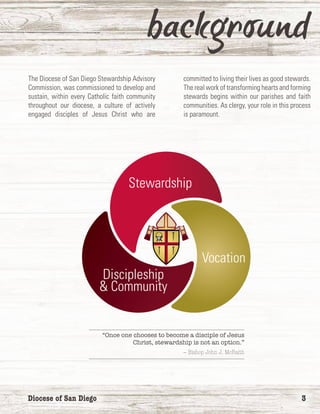 Diocese of San Diego	 3
The Diocese of San Diego Stewardship Advisory
Commission, was commissioned to develop and
sustain, within every Catholic faith community
throughout our diocese, a culture of actively
engaged disciples of Jesus Christ who are
committed to living their lives as good stewards.
The real work of transforming hearts and forming
stewards begins within our parishes and faith
communities. As clergy, your role in this process
is paramount.
Vocation
Discipleship
& Community
Stewardship
“Once one chooses to become a disciple of Jesus
Christ, stewardship is not an option.”
— Bishop John J. McRaith
 