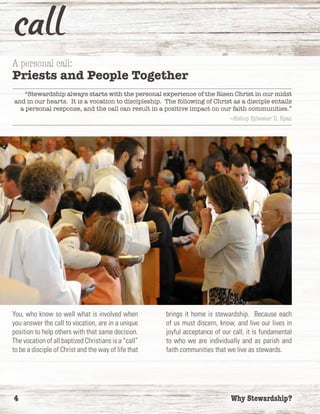 4	 Why Stewardship?
A personal call:
Priests and People Together
“Stewardship always starts with the personal experience of the Risen Christ in our midst
and in our hearts. It is a vocation to discipleship. The following of Christ as a disciple entails
a personal response, and the call can result in a positive impact on our faith communities.”
—Bishop Sylvester D. Ryan
You, who know so well what is involved when
you answer the call to vocation, are in a unique
position to help others with that same decision.
The vocation of all baptized Christians is a “call”
to be a disciple of Christ and the way of life that
brings it home is stewardship. Because each
of us must discern, know, and live our lives in
joyful acceptance of our call, it is fundamental
to who we are individually and as parish and
faith communities that we live as stewards.
 