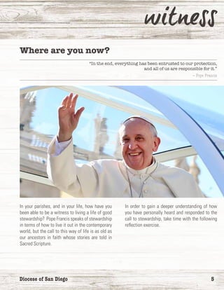 Diocese of San Diego	 5
Where are you now?
“In the end, everything has been entrusted to our protection,
and all of us are responsible for it.”
— Pope Francis
In your parishes, and in your life, how have you
been able to be a witness to living a life of good
stewardship? Pope Francis speaks of stewardship
in terms of how to live it out in the contemporary
world, but the call to this way of life is as old as
our ancestors in faith whose stories are told in
Sacred Scripture.
In order to gain a deeper understanding of how
you have personally heard and responded to the
call to stewardship, take time with the following
reflection exercise.
 