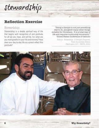 6	 Why Stewardship?
Reflection Exercise
Stewardship:
Stewardship is a deeply spiritual way of life
that begins with recognition of and gratitude
for all we are, have, and will be. For what are
you most grateful in your life and ministry? How
does your day-to-day life as a priest reflect this
gratitude?
“Being a disciple is not just something
else to do, alongside many other things
suitable for Christians. It is a total way of
life and requires continuing conversion.”
United States Conference of Catholic
Bishops: Stewardship: A Disciple’s Response,
Tenth Anniversary Edition
(Washington, D.C.: USCCB, 2002)
 