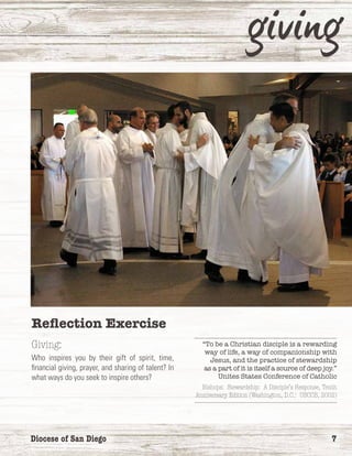 Diocese of San Diego	 7
Reflection Exercise
Giving:
Who inspires you by their gift of spirit, time,
financial giving, prayer, and sharing of talent? In
what ways do you seek to inspire others?
“To be a Christian disciple is a rewarding
way of life, a way of companionship with
Jesus, and the practice of stewardship
as a part of it is itself a source of deep joy.”
Unites States Conference of Catholic
Bishops: Stewardship: A Disciple’s Response, Tenth
Anniversary Edition (Washington, D.C.: USCCB, 2002)
 