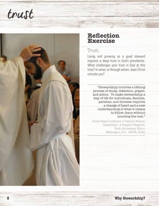 8	 Why Stewardship?
Reflection
Exercise
Trust:
Living and growing as a good steward
requires a deep trust in God’s providence.
What challenges your trust in God at this
time? In what, or through whom, does Christ
console you?
“Stewardship involves a lifelong
process of study, reflection, prayer,
and action. To make stewardship a
way of life for individuals, families,
parishes, and dioceses requires
a change of heart and a new
understanding of what it means
to follow Jesus without
counting the cost.”
United States Conference of Catholic Bishops:
Stewardship: A Disciple’s Response,
Tenth Anniversary Edition
(Washington, D.C.: USCCB, 2002)
 