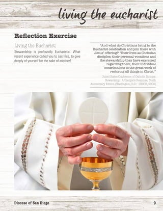 Diocese of San Diego	 9
Reflection Exercise
Living the Eucharist:
Stewardship is profoundly Eucharistic. What
recent experience called you to sacrifice, to give
deeply of yourself for the sake of another?
“And what do Christians bring to the
Eucharist celebration and join there with
Jesus’ offering? Their lives as Christian
disciples; their personal vocations and
the stewardship they have exercised
regarding them; their individual
contributions to the great work of
restoring all things in Christ.”
United States Conference of Catholic Bishops:
Stewardship: A Disciple’s Response, Tenth
Anniversary Edition (Washington, D.C.: USCCB, 2002)
 