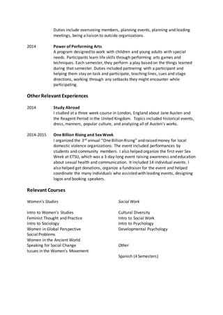 Duties include overseeing members, planning events, planning and leading
meetings, being a liaison to outside organizations.
2014 Power of Performing Arts
A program designed to work with children and young adults with special
needs. Participants learn life skills through performing arts games and
techniques. Each semester, they perform a play based on the things learned
during that semester. Duties included partnering with a participant and
helping them stay on task and participate, teaching lines, cues and stage
directions, working through any setbacks they might encounter while
participating.
Other Relevant Experiences
2014 Study Abroad
I studied at a three week course in London, England about Jane Austen and
the Reagent Period in the United Kingdom. Topics included historical events,
dress, manners, popular culture, and analyzing all of Austen’s works.
2014-2015 One Billion Rising and Sex Week
I organized the 3rd annual “One Billion Rising” and raised money for local
domestic violence organizations. The event included performances by
students and community members. I also helped organize the first ever Sex
Week at ETSU, which was a 3-day-long event raising awareness and education
about sexual health and communication. It included 14 individual events. I
also helped get donations, organize a fundraiser for the event and helped
coordinate the many individuals who assisted with leading events, designing
logos and booking speakers.
Relevant Courses
Women’s Studies
Intro to Women’s Studies
Feminist Thought and Practice
Intro to Sociology
Women in Global Perspective
Social Problems
Women in the Ancient World
Speaking for Social Change
Issues in the Women’s Movement
Social Work
Cultural Diversity
Intro to Social Work
Intro to Psychology
Developmental Psychology
Other
Spanish (4 Semesters)
 