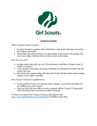 Troop to Troops
What is project troop to troops?
 Troop to Troops is a project where Girl Scouts raise cookie donations to send to
our military personnel.
 This project gives the Girl Scout the opportunity to give back to the people who
serve our country whether it be overseas or here in the states.
How does it work?
 During cookie sales girls can ask if the purchaser would like to donate a box of
cookies to soldiers
 They also have the option of having a donation jar with posters to help raise the
money that way.
 Girl scouts has a partnership with Operation Troop Aid that helps make sending
cookies to the soldiers possible.
Past Troop to Troop accomplishments:
 In 2015 project Troop to Troops was able to donate 10,557 boxes of cookies for
our military men and women!
 Last year girls also were able to receive a special edition Troop to Troops patch
when they had at least six boxes of cookies donated.
To learn more about the Troop to Troops project please visit:
http://www.girlscoutshs.org/trooptotroops or call (800) 490-8653
 