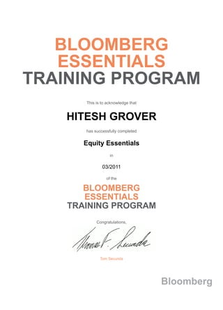 BLOOMBERG
ESSENTIALS
TRAINING PROGRAM
This is to acknowledge that
HITESH GROVER
has successfully completed
Equity Essentials
in
03/2011
of the
BLOOMBERG
ESSENTIALS
TRAINING PROGRAM
Congratulations,
Tom Secunda
Bloomberg
 