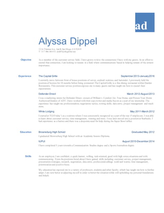 ad
Alyssa Dippel
1216 Thomas Ave. Apt B, San Diego, CA 92019
T: 317.966.4414 E: and85@sbcglobal.net
Objective As a member of the customer service field, I have grown to love the connections I have with my guests. In an effort to
extend that connection, I am looking to remain in a field where communications based in helping remain of the utmost
importance.
Experience The Capital Grille September 2013-January2016
I currently move between front of house positions of server, cocktail waitress, and bartender. I previously held the
position of hostess for 10 months before being promoted. The CapitalGrille is a fine dining restaurant within Darden
Restaurants. This customer service position exposes me to many guests and has taught me how to exceed their
expectations.
Defender Direct March 2012-August2013
I was a marketing intern for Defender Direct; owners of William’s Comfort Air, True Home, and Protect Your Home
Authorized Dealers of ADT. I have worked with their copywriter and media buyers as a part of my internship. The
experience has taught me professionalism, negotiation tactics, writing skills, data entry, project management and much
more.
White Lodging May 2011-March 2012
I started at TGI Friday’s as a waitress where I was consistently recognized as a part of the top 15 employees. I was able
to learn about customer service, time management, training and more. I was later moved into a position at Starbucks. I
had experience as a barista and there was a desperateneed for help during the Super Bowl influx.
Education Brownsburg High School Graduated May 2012
I graduated Brownsburg High School with an Academic honors Diploma.
IUPUI August 2010-December 2014
I have completed 5 years towards a Communication Studies degree and a Sports Journalism degree.
Skills As an employee, I am confident, a quick learner, willing, task oriented, good with high stress situations and with
communicating. From thepositions listed about I have gained skills including customer service, project management,
presentation strategies, research, negotiation, data entry, professionalcallings (cold and warm), time management,
prioritization and positivefocus.
My education has exposed me to a variety of professors, students and other faculty, which has taught me how to further
adapt. I am now better at adjusting myself in order to better the situation while still upholding my personal foundations
and beliefs.
 
